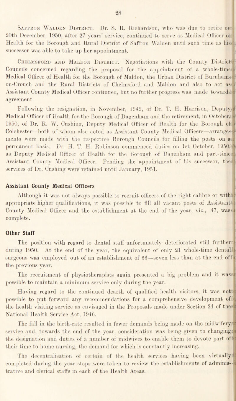 Saffron Walden District. Dr. S. R. Richardson, who was due to retire or 20th December, 1950, after 27 years’ service, continued to serve as Medical Officer o] Health for the Borough and Rural District of Saffron Walden until such time as his successor was able to take up her appointment. Chelmsford and Maldon District. Negotiations with the County District Councils concerned regarding the proposal for the appointment of a whole-time Medical Officer of Health for the Borough of Maldon, the Urban District of Burnham- on-Crouch and the Rural Districts of Chelmsford and Maldon and also to act aa- Assistant County Medical Officer continued, but no further progress was made towards!- agreement. Following the resignation, in November, 1949, of Dr. T. H. Harrison, Deputy} Medical Officer of Health for the Borough of Dagenham and the retirement, in October,: 1950, of Dr. R. W. Cushing, Deputy Medical Officer of Health for the Borough of Colchester—both of whom also acted as Assistant County Medical Officers—arrange-1 ments were made with the respective Borough Councils for filling the posts on a; permanent basis. Dr. H. T. H. Robinson commenced duties on 1st October, 1950, as Deputy Medical Officer of Health for the Borough of Dagenham and part-time' Assistant County Medical Officer. Pending the appointment of his successor, the1 services of Dr. Cushing were retained until January, 1951. Assistant County Medical Officers Although it was not always possible to recruit officers of the right calibre or with! appropriate higher qualifications, it was possible to fill all vacant posts of Assistants County Medical Officer and the establishment at the end of the year, viz., 47, wasM complete. Other Staff The position with regard to dental staff unfortunately deteriorated still further during 1950. At the end of the year, the equivalent of only 21 whole-time dental surgeons was employed out of an establishment of 66—-seven less than at the end of the previous year. The recruitment of physiotherapists again presented a big problem and it was-: possible to maintain a minimum service only during the year. Having regard to the continued dearth of qualified health visitors, it was not possible to put forward any recommendations for a comprehensive development of the health visiting service as envisaged in the Proposals made under Section 24 of the National Health Service Act, 1946. The fall in the birth-rate resulted in fewer demands being made on the midwifery service and, towards the end of the year, consideration was being given to changing: the designation and duties of a number of midwives to enable them to devote part of their time to home nursing, the demand for which is constantly increasing. The decentralisation of certain of the health services having been virtually*! completed during the year steps were taken to review the establishments of adminis- trative and clerical staffs in each of the Health Areas.