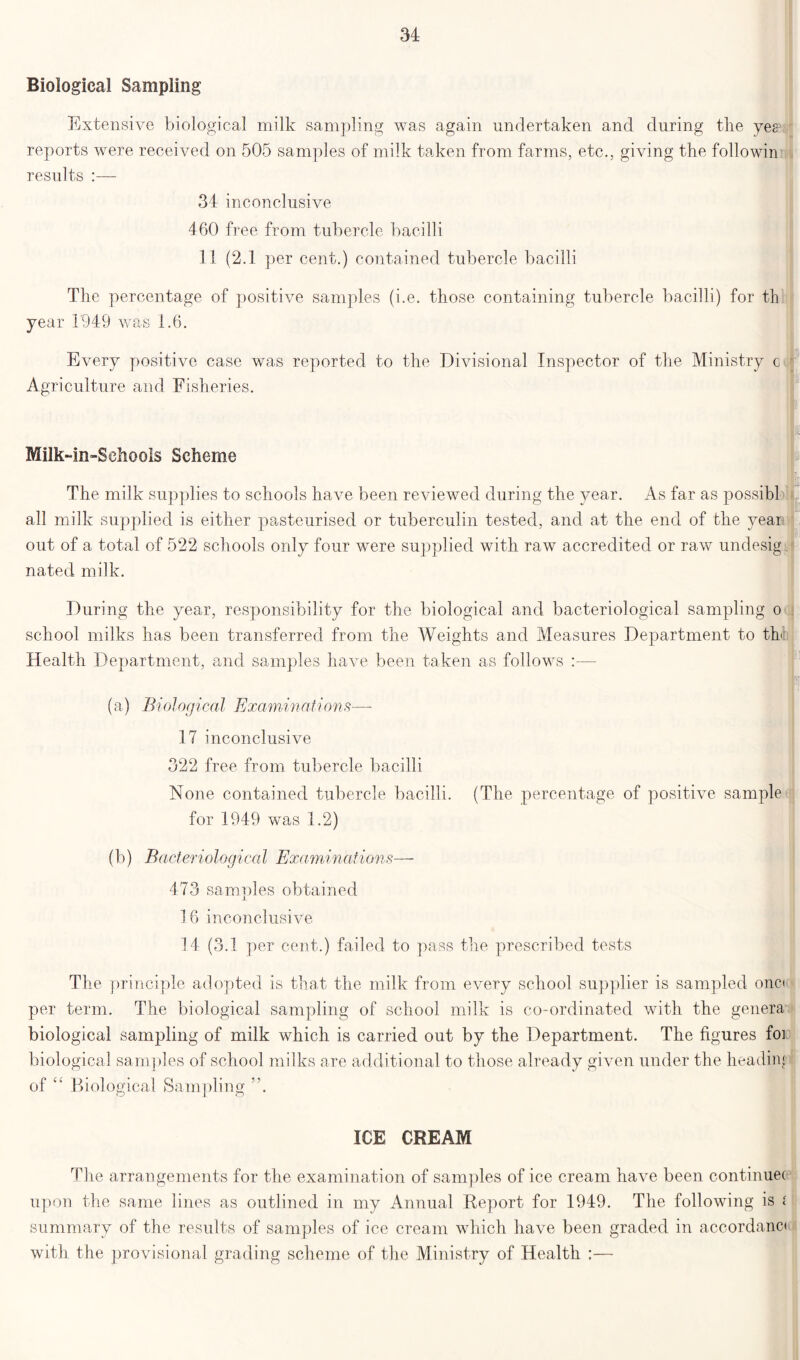 Biological Sampling Extensive biological milk sampling was again undertaken and during the yes3 reports were received on 505 samples of milk taken from farms, etc., giving the followin results :— 34 inconclusive 460 free from tubercle bacilli 11 (2.1 per cent.) contained tubercle bacilli The percentage of positive samples (i.e. those containing tubercle bacilli) for th year 1949 was 1.6. Every positive case was reported to the Divisional Inspector of the Ministry c Agriculture and Fisheries. Milk-in»SehooIs Scheme The milk supplies to schools have been reviewed during the year. As far as possibl all milk supplied is either pasteurised or tuberculin tested, and at the end of the year out of a total of 522 schools only four wnre supplied with raw accredited or raw undesig nated milk. During the year, responsibility for the biological and bacteriological sampling o school milks has been transferred from the Weights and Measures Department to th Health Department, and samples have been taken as follows :— : (a) Biological Examinations— 17 inconclusive 322 free from tubercle bacilli None contained tubercle bacilli. (The percentage of positive sample for 1949 was 1.2) (b) Bacteriological Examinations— 473 samples obtained 16 inconclusive 14 (3.1 per cent.) failed to pass the prescribed tests The prii iciple adopted is that the milk from every school supplier is sampled one* per term. The biological sampling of school milk is co-ordinated with the genera biological sampling of milk which is carried out by the Department. The figures foi biological samples of school milks a re additional to those already given under the heading of “ Biological Sampling ICE CREAM The arrangements for the examination of samples of ice cream have been continuec upon the same lines as outlined in my Annual Report for 1949. The following is i summary of the results of samples of ice cream which have been graded in accordant with the provisional grading scheme of the Ministry of Health :—