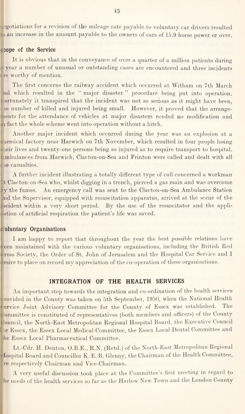 opgotiations for a revision of the mileage rate payable to voluntary car drivers resulted ml an increase in the amount payable to the owners of cars of 15.9 horse power or over. 3ope of the Service It is obvious that in the conveyance of over a quarter of a million patients during ,9 year a number of unusual or outstanding cases are encountered and three incidents t re worthy of mention. The first concerns the railway accident which occurred at Witham on 7th March kid which resulted in the “ major disaster ” procedure being put into operation. : ortunately it transpired that the incident was not so serious as it might have been, [ he number of killed and injured being small. However, it proved that the arrange- ments for the attendance of vehicles at major disasters needed no modification and b i fact the whole scheme went into operation without a hitch. Another major incident which occurred during the year was an explosion at a ahemical factory near Harwich on 7th November, which resulted in four people losing lireir lives and twenty-one persons being so injured as to require transport to hospital. 1 ambulances from Harwich, Clacton-on-Sea and Frinton were called and dealt with all ) re casualties. A further incident illustrating a totally different type of call concerned a workman ft Clacton-on-Sea who, whilst digging in a trench, pierced a gas main and was overcome iy the fumes. An emergency call was sent to the Clacton-on-Sea Ambulance Station nd the Supervisor, equipped with resuscitation apparatus, arrived at the scene of the incident within a very short period. By the use of the resuscitator and the appli- cation of artificial respiration the patient’s life was saved. oluntary Organisations I am happy to report that throughout the year the best possible relations have i een maintained with the various voluntary organisations, including the British Bed 3<toss Society, the Order of St. John of Jerusalem and the Hospital Car Service and I :i esire to place on record my appreciation of the co-operation of these organisations. INTEGRATION OF THE HEALTH SERVICES §( 7 J I [ An important step towards the integration and co-ordination of the health services rovided in the County was taken on 5th September, 1950, when the National Health ervice Joint Advisory Committee for the County of Essex was established. The ommittee is constituted of representatives (both members and officers) of the County louncil, the North-East Metropolitan Regional Hospital Board, the Executive Council ir Essex, the Essex Local Medical Committee, the Essex Local Dental Committee and he Essex Local Pharmaceutical Committee. Lt.-Cdr. H. Denton, O.B.E., B.N. (Retd.) of the North-East Metropolitan Regional Hospital Board and Councillor Iv. E. B. Glenny, the Chairman of the Health Committee, re respectively Chairman and Vice-Chairman. A very useful discussion took place at the Committee’s first meeting in regard to he needs of the health services so far as the Harlow New Town and the London County