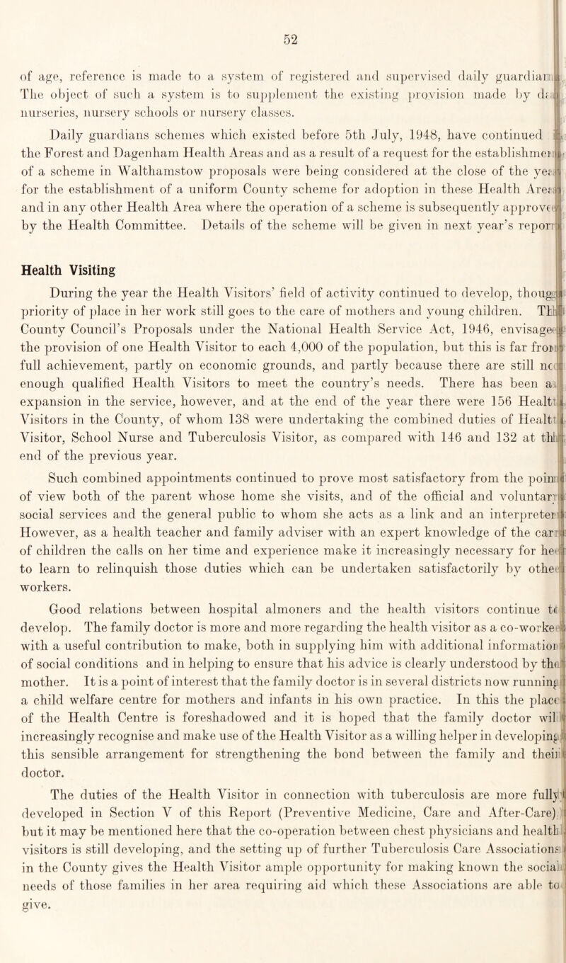 of age, reference is made to a system of registered and supervised daily guardian) The object of such a system is to supplement the existing provision made by dm nurseries, nursery schools or nursery classes. Daily guardians schemes which existed before 5th July, 1948, have continued the Forest and Dagenham Health Areas and as a result of a request for the establishment i of a scheme in Walthamstow proposals were being considered at the close of the yen for the establishment of a uniform County scheme for adoption in these Health Aren: and in any other Health Area where the operation of a scheme is subsequently approve by the Health Committee. Details of the scheme will be given in next year’s reporr Health Visiting During the year the Health Visitors’ field of activity continued to develop, thoug: priority of place in her work still goes to the care of mothers and young children. TIL t County Council’s Proposals under the National Health Service Act, 1946, envisage? the provision of one Health Visitor to each 4,000 of the population, but this is far froio full achievement, partly on economic grounds, and partly because there are still nc enough qualified Health Visitors to meet the country’s needs. There has been aa expansion in the service, however, and at the end of the year there were 156 Healtt Visitors in the County, of whom 138 were undertaking the combined duties of Healtt Visitor, School Nurse and Tuberculosis Visitor, as compared with 146 and 132 at thl end of the previous year. Such combined appointments continued to prove most satisfactory from the poinii of view both of the parent whose home she visits, and of the official and voluntary^ social services and the general public to whom she acts as a link and an interpretei However, as a health teacher and family adviser with an expert knowledge of the car of children the calls on her time and experience make it increasingly necessary for he to learn to relinquish those duties which can be undertaken satisfactorily by othe workers. Good relations between hospital almoners and the health visitors continue t<t develop. The family doctor is more and more regarding the health visitor as a co-worke with a useful contribution to make, both in supplying him with additional informatioi of social conditions and in helping to ensure that his advice is clearly understood by th< mother. It is a point of interest that the family doctor is in several districts now running a child welfare centre for mothers and infants in his own practice. In this the plac( of the Health Centre is foreshadowed and it is hoped that the family doctor wil increasingly recognise and make use of the Health Visitor as a willing helper in developing this sensible arrangement for strengthening the bond between the family and then doctor. The duties of the Health Visitor in connection with tuberculosis are more fully;! developed in Section V of this Report (Preventive Medicine, Care and After-Care) but it may be mentioned here that the co-operation between chest physicians and health visitors is still developing, and the setting up of further Tuberculosis Care Associations in the County gives the Health Visitor ample opportunity for making known the social needs of those families in her area requiring aid which these Associations are able to