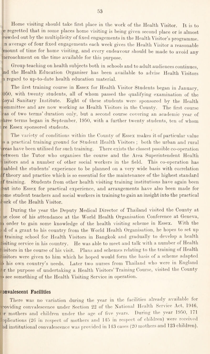 Home visiting should take first place in the work of the Health Visitor. It is to e regretted that in some places home visiting is being given second place or is almost owded out by the multiplicity of fixed engagements in the Health Visitor’s programme, n average of four fixed engagements each week gives the Health Visitor a reasonable jmount of time for home visiting, and every endeavour should be made to avoid any Incroachment on the time available for this purpose. Group teaching on health subjects both in schools and to adult audiences continues, fnd the Health Education Organiser has been available to advise Health Visitors a regard to up-to-date health education material. i[)l The first training course in Essex for Health Visitor Students began in January, 1950, with twenty students, all of whom passed the qualifying examination of the J^oyal Sanitary Institute. Eight of these students were sponsored by the Health ommittee and are now working as Health Visitors in the County. The first course jras of two terms’ duration only, but a second course covering an academic year of :9hree terms began in September, 1950, with a further twenty students, ten of whom re Essex sponsored students. The variety of conditions within the County of Essex makes it of particular value jb a practical training ground for Student Health Visitors ; both the urban and rural ureas have been utilised for such training. There exists the closest possible co-operation vetween the Tutor who organises the course and the Area Superintendent Health v isitors and a number of other social workers in the field. This co-operation has 1 cabled the students’ experience to be planned on a very wide basis with correlation f theory and practice which is so essential for the maintenance of the highest standard i f training. Students from other health visiting training institutions have again been cmt into Essex for practical experience, and arrangements have also been made for Mime student teachers and social workers in training to gain an insight into the practical 4 ork of the Health Visitor. During the year the Deputy Medical Director of Thailand visited the County at 1 le close of his attendance at the World Health Organisation Conference at Geneva, l order to gain some knowledge of the health visiting scheme in Essex. With the ) :d of a grant to his country from the World Health Organisation, he hopes to set up ri training school for Health Visitors in Bangkok and gradually to develop a health disiting service in his country. He was able to meet and talk with a number of Health Pisitors in the course of his visit. Plans and schemes relating to the training of Health 1 isitors were given to him which he hoped would form the basis of a scheme adapted if> his own country’s needs. Later two nurses from Thailand who were in England Lr the purpose of undertaking a Health Visitors’Training Course, visited the County 9f> see something of the Health Visiting Service in operation. onvalescent Facilities There was no variation during the year in the facilities already available for vroviding convalescence under Section 22 of the National Health Service Act, 1946, f >r mothers and children under the age of five years. During the year 1950, 171 applications (26 in respect of mothers and 145 in respect of children) were received : lid institutional convalescence was provided in 143 cases (20 mothers and 123 children).