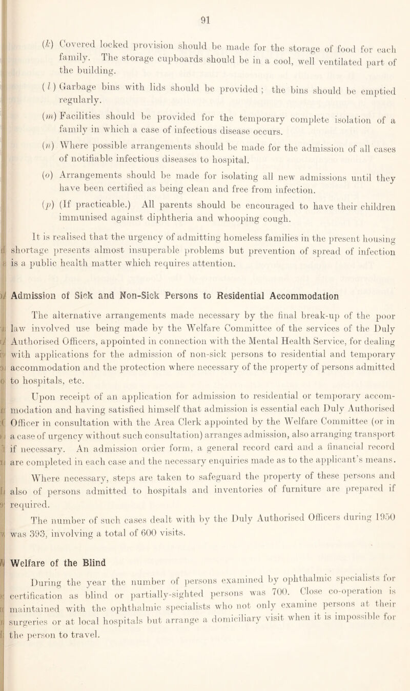 (*) Covered locked provision should be made for the storage of food for each family. The storage cupboards should be in a cool, well ventilated part of the building. (l) Garbage bins with lids should be provided ; the bins should be emptied regularly. (m) T acilities should be provided for the temporary complete isolation of a m. n v h. oh. a case of infectious disease occurs. (n) Where possible arrangements should be made for the admission of all cases of notifiable infectious diseases to hospital. (o) Arrangements should be made for isolating all new admissions until they have been certified as being clean and free from infection. i'P) (If practicable.) All parents should be encouraged to have their children immunised against diphtheria and whooping cough. It is realised that the urgency of admitting homeless families in the present housing if shortage presents almost insuperable problems but prevention of spread of infection : is a public health matter which requires attention. Admission of Sick and Non-Siek Persons to Residential Accommodation The alternative arrangements made necessary by the final break-up of the poor j law involved use being made by the Welfare Committee of the services of the Duly rjj Authorised Officers, appointed in connection with the Mental Health Service, for dealing m with applications for the admission of non-sick persons to residential and temporary d i accommodation and the protection where necessary of the property of persons admitted d to hospitals, etc. Upon receipt of an application for admission to residential or temporary accom- ri modation and having satisfied himself that admission is essential each Duly Authorised ;d Officer in consultation with the Area Clerk appointed by the Welfare Committee (or in ) i a case of urgency without such consultation) arranges admission, also arranging transport i if necessary. An admission order form, a general record card and a. financial record sJ ii are completed in each case and the necessary enquiries made as to the applicant s means. Where necessary, steps are taken to safeguard the property of these persons and fj also of persons admitted to hospitals and inventories ol furniture are prepared if 9j required. I The number of such cases dealt with by the Duly Authorised Officeis during 1350 | was 393, involving a total of 600 visits. Welfare of the Blind During the year the number of persons examined by ophthalmic specialists lor certification as blind or partially-sighted persons was 700. Close co-operation is maintained with the ophthalmic specialists who not only examine persons at their surgeries or at local hospitals but arrange a domiciliary visit when it is impossible for the person to travel.