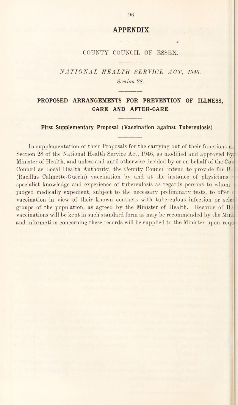 APPENDIX COUNTY COUNCIL OF ESSEX. NATIONAL HEALTH SERVICE ACT, 1946. Section 28. PROPOSED ARRANGEMENTS FOR PREVENTION OF ILLNESS, CARE AND AFTER-CARE First Supplementary Proposal (Vaccination against Tuberculosis) In supplementation of their Proposals for the carrying out of their functions ui Section 28 of the National Health Service Act, 1946, as modified and approved by Minister of Health, and unless and until otherwise decided by or on behalf of the Coi Council as Local Health Authority, the County Council intend to provide for B. (Bacillus Calmette-Guerin) vaccination by and at the instance of physicians - specialist knowledge and experience of tuberculosis as regards persons to whom judged medically expedient, subject to the necessary preliminary tests, to offer i vaccination in view of their known contacts with tuberculous infection or sele groups of the population, as agreed by the Minister of Health. Records of B. vaccinations will be kept in such standard form as may be recommended by the Minii and information concerning these records will be supplied to the Minister upon reqi