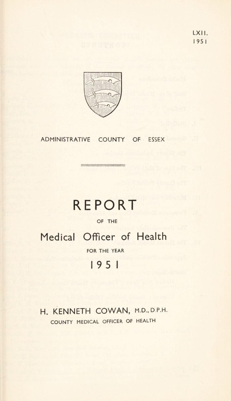 LXIl. ! 95 I ADMINISTRATIVE COUNTY OF ESSEX REPORT OF THE Medical Officer of Health FOR THE YEAR 19 5 1 H. KENNETH COWAN, m.d.,dp.h. COUNTY MEDICAL OFFICER OF HEALTH