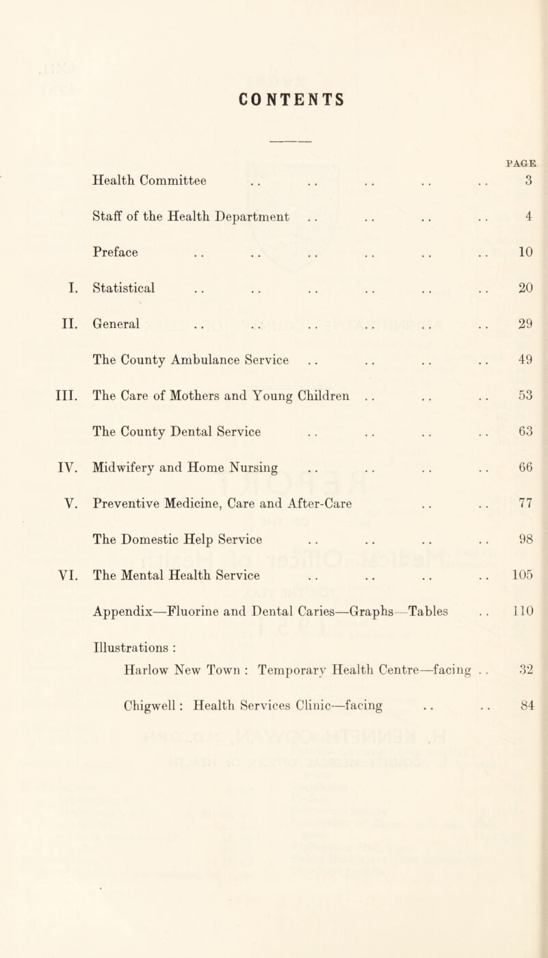 CONTENTS Health Committee Staff of the Health Department Preface I. Statistical .. .. .. .. .. .. II. General The County Ambulance Service III. The Care of Mothers and Young Children The County Dental Service IV. Midwifery and Home Nursing Y. Preventive Medicine, Care and After-Care The Domestic Help Service VI. The Mental Health Service Appendix—Fluorine and Dental Caries—Graphs—Tables Illustrations : Harlow New Town : Temporary Health Centre—facing .. Chigwell: Health Services Clinic—facing PAGE 3 4 10 20 29 49 53 63 66 77 98 105 110 32 84