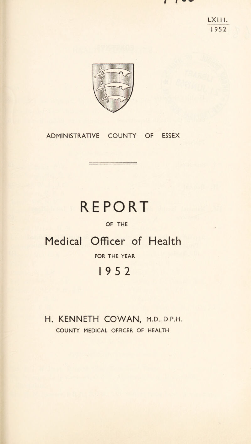 LXIil. ! 952 ADMINISTRATIVE COUNTY OF ESSEX REPORT OF THE Medical Officer of Health FOR THE YEAR 19 5 2 H. KENNETH COWAN, m.d.,d.p.h. COUNTY MEDICAL OFFICER OF HEALTH