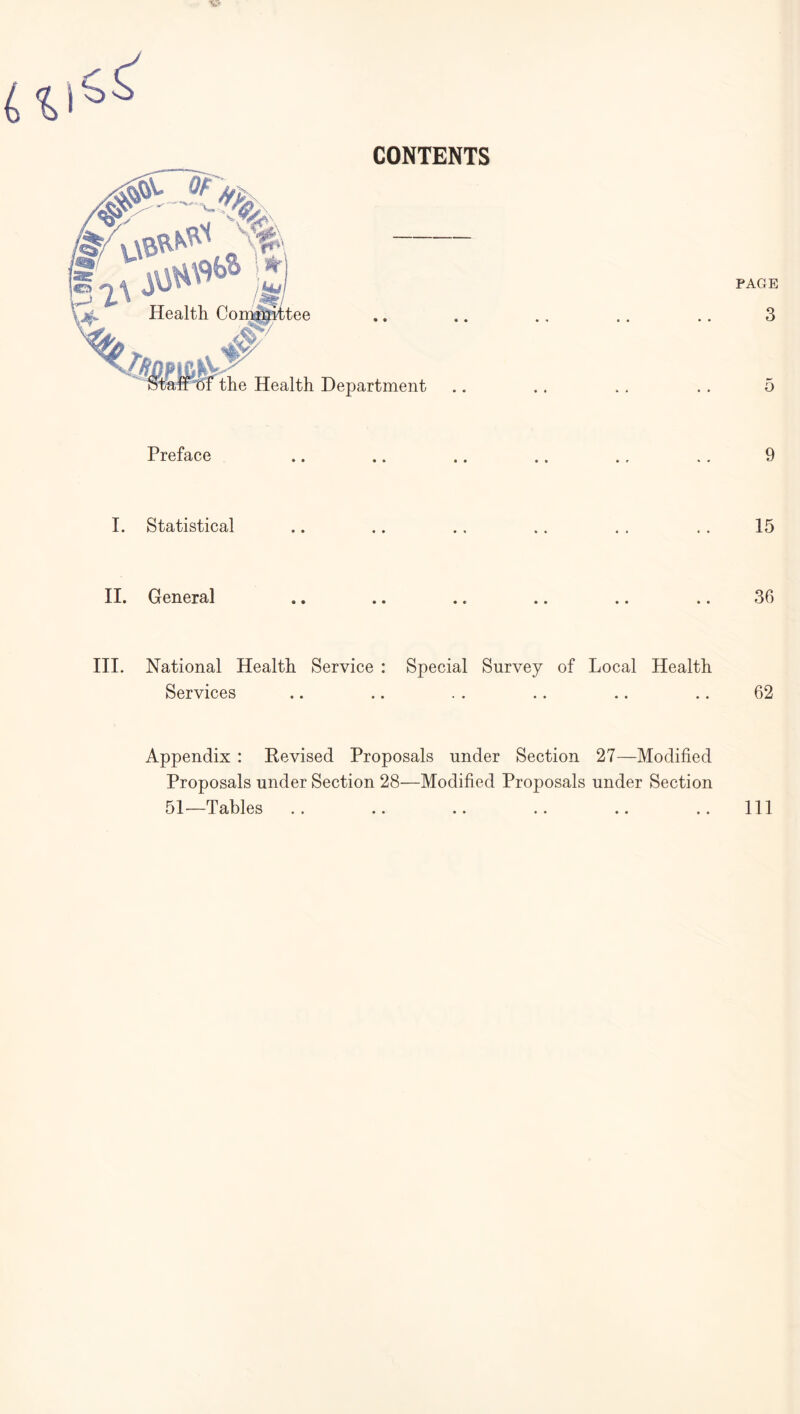 CONTENTS PAGE 3 5 Preface .. .. .. .. .. .. 9 I. Statistical .. .. .. .. . . . . 15 II. General .. .. .. .. .. .. 36 III. National Health Service : Special Survey of Local Health Services .. .. . . .. .. .. 62 Appendix : Revised Proposals under Section 27—Modified Proposals under Section 28—Modified Proposals under Section 51—Tables • • • • 111