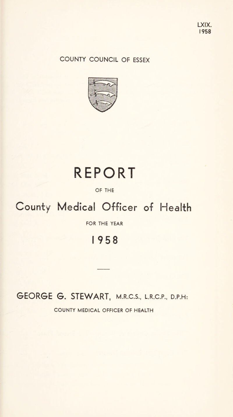 LXIX. 8958 COUNTY COUNCIL OF ESSEX REPORT OF THE County Medical Officer of Health FOR THE YEAR I 958 GEORGE G. STEWART M.R.C.S., L.R.C.P., D.P.H: COUNTY MEDICAL OFFICER OF HEALTH