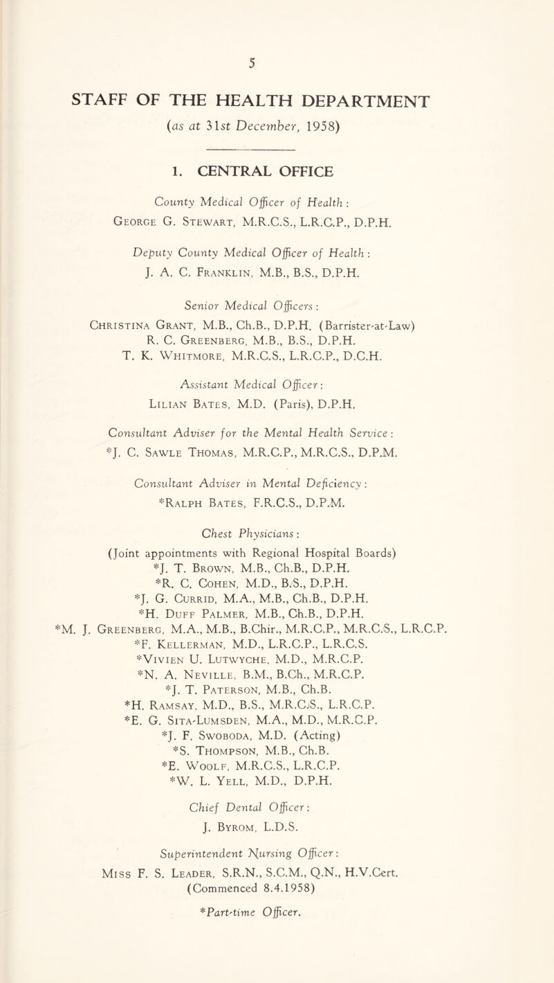 STAFF OF THE HEALTH DEPARTMENT (as at 31st December, 1958) 1. CENTRAL OFFICE County Medical Officer of Health : George G. Stewart, M.R.C.S., L.R.C.P., D.P.H. Deputy County Medical Officer of Health : J. A. C. Franklin, M.B., B.S., D.P.H, Senior Medical Officers : Christina Grant, M.B., Ch.B., D.P.H. (Barrister^at-Law) R. C. Greenberg, M.B., B.S., D.P.H. T. K. Whitmore, M.R.C.S., L.R.C.P., D.C.H. Assistant Medical Officer: Lilian Bates, M.D. (Paris), D.P.H. Consultant Adviser for the Mental Health Service : *J. C. Sawle Thomas, M.Pv.C.P., M.R.C.S., D.P.M. Consultant Adviser in Mental Deficiency : *Ralph Bates, F.R.C.S., D.P.M. Chest Physicians : (Joint appointments with Regional Hospital Boards) *J. T. Brown, M.B., Ch.B., D.P.H. *R. C. Cohen, M.D., B-S., D.P.H. *J. G. Currid, M.A., M.B., Ch.B., D.P.H. *H. Duff Palmer, M.B., Ch.B., D.P.H. *M. J. Greenberg, M.A., M.B., B.Chir., M.R.C.P., M.R.C.S., L.R.C.P. *F. Kellerman, M.D., L.R.C.P., L.R.C.S. *Vivien U. Lutwyche, M.D., M.R.C.P. *N. A. Neville, B.M., B.Ch., M.R.C.P. *J. T. Paterson, M.B., Ch.B. *H. Ramsay, M.D., B.S., M.R.CjS., L.R.C.P. *E. G. Sita-Lumsden, M.A., M.D., M.R.C.P. *J. F. Swoboda, M.D. (Acting) *S. Thompson, M.B., Ch.B. *E. Woolf, M.R.C.S., L.R.C.P. *W. L. Yell, M.D., D.P.H. Chief Dental Officer: J. Byrom, L.D.S. Superintendent hfursing Officer: Miss F. S. Leader, S.R.N., S.C.M., Q.N., H.V.Cert. (Commenced 8.4.1958)