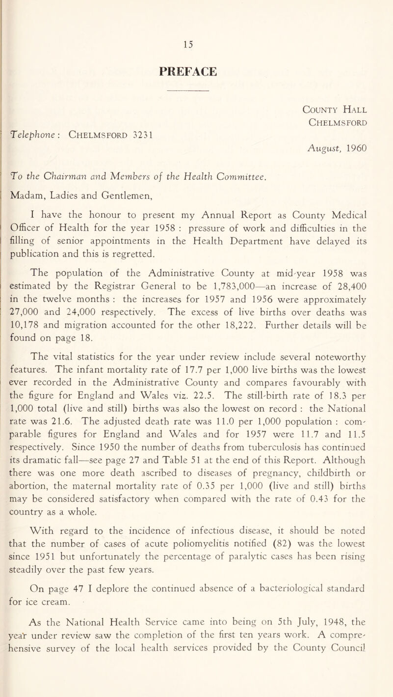 PREFACE Telephone: Chelmsford 3231 County Hall Chelmsford August, 1960 To the Chairman and Members of the Health Committee. Madam, Ladies and Gentlemen, I have the honour to present my Annual Report as County Medical Officer of Health for the year 1958 : pressure of work and difficulties in the filling of senior appointments in the Health Department have delayed its publication and this is regretted. The population of the Administrative County at mid-year 1958 was estimated by the Registrar General to be 1,783,000—an increase of 28,400 ! in the twelve months : the increases for 1957 and 1956 were approximately 27.000 and 24,000 respectively. The excess of live births over deaths was 10,178 and migration accounted for the other 18,222. Further details will be found on page 18. The vital statistics for the year under review include several noteworthy features. The infant mortality rate of 17.7 per 1,000 live births was the lowest ever recorded in the Administrative County and compares favourably with the figure for England and Wales viz. 22.5. The still-birth rate of 18.3 per 1.000 total (live and still) births was also the lowest on record : the National rate was 21.6. The adjusted death rate was 11.0 per 1,000 population : com- parable figures for England and Wales and for 1957 were 11.7 and 11.5 respectively. Since 1950 the number of deaths from tuberculosis has continued its dramatic fall—see page 27 and Table 51 at the end of this Report. Although there was one more death ascribed to diseases of pregnancy, childbirth or abortion, the maternal mortality rate of 0.35 per 1,000 (live and still) births may be considered satisfactory when compared with the rate of 0.43 for the country as a whole. With regard to the incidence of infectious disease, it should be noted that the number of cases of acute poliomyelitis notified (82) was the lowest since 1951 but unfortunately the percentage of paralytic cases has been rising steadily over the past few years. On page 47 I deplore the continued absence of a bacteriological standard for ice cream. As the National Health Service came into being on 5th July, 1948, the year under review saw the completion of the first ten years work. A compre- hensive survey of the local health services provided by the County Council