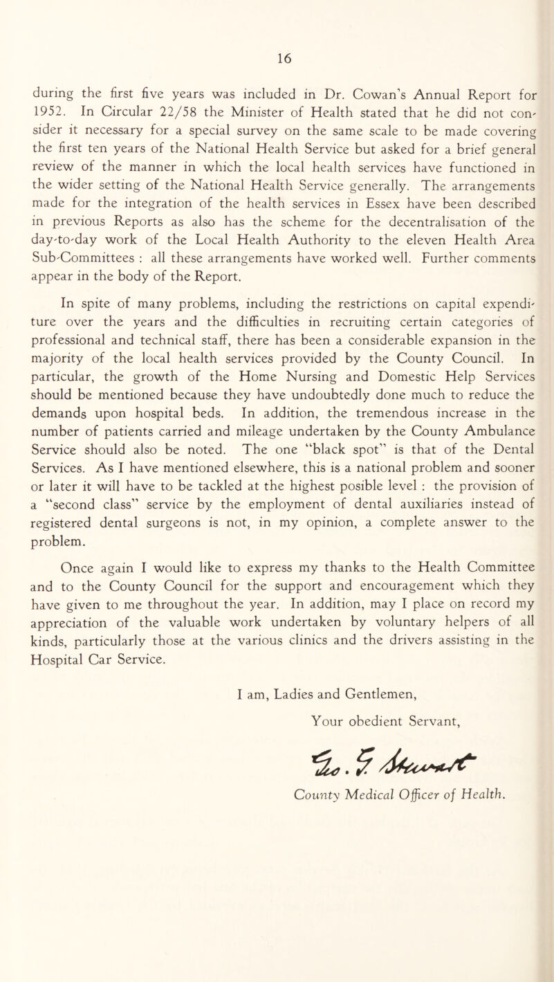 during the first five years was included in Dr. Cowan’s Annual Report for 1952. In Circular 22/58 the Minister of Health stated that he did not con- sider it necessary for a special survey on the same scale to be made covering the first ten years of the National Health Service but asked for a brief general review of the manner in which the local health services have functioned in the wider setting of the National Health Service generally. The arrangements made for the integration of the health services in Essex have been described in previous Reports as also has the scheme for the decentralisation of the day-to-day work of the Local Health Authority to the eleven Health Area Sub-Committees : all these arrangements have worked well. Further comments appear in the body of the Report. In spite of many problems, including the restrictions on capital expendi- ture over the years and the difficulties in recruiting certain categories of professional and technical staff, there has been a considerable expansion in the majority of the local health services provided by the County Council. In particular, the growth of the Home Nursing and Domestic Help Services should be mentioned because they have undoubtedly done much to reduce the demands upon hospital beds. In addition, the tremendous increase in the number of patients carried and mileage undertaken by the County Ambulance Service should also be noted. The one “black spot” is that of the Dental Services. As I have mentioned elsewhere, this is a national problem and sooner or later it will have to be tackled at the highest posible level : the provision of a “second class” service by the employment of dental auxiliaries instead of registered dental surgeons is not, in my opinion, a complete answer to the problem. Once again I would like to express my thanks to the Health Committee and to the County Council for the support and encouragement which they have given to me throughout the year. In addition, may I place on record my appreciation of the valuable work undertaken by voluntary helpers of all kinds, particularly those at the various clinics and the drivers assisting in the Hospital Car Service. I am, Ladies and Gentlemen, Your obedient Servant, County Medical Officer of Health.