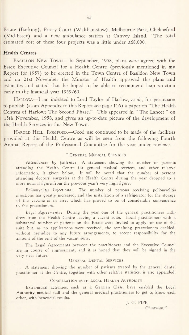 Estate (Barking), Priory Court (Walthamstow), Melbourne Park, Chelmsford (Mid'Essex) and a new ambulance station at Canvey Island. The total estimated cost of these four projects was a little under £68,000. Health Centres Basildon New Town.—In September, 1958, plans were agreed with the Essex Executive Council for a Health Centre (previously mentioned in my Report for 1957) to be erected in the Town Centre of Basildon New Town and on 21st November the Minister of Health approved the plans and estimates and stated that he hoped to be able to recommend loan sanction early in the financial year 1959/60. Harlow.—I am indebted to Lord Taylor of Harlow, et al., for permission to publish (as an Appendix to this Report see page 116) a paper on The Health Centres of Harlow: The Second Phase.11 This appeared in “ The Lancet11 on 15th November, 1958, and gives an up'todate picture of the development of the Health Services in this New Town. Harold Hill, Romford.—Good use continued to be made of the facilities provided at this Health Centre as will be seen from the following Fourth Annual Report of the Professional Committee for the year under review :— “ General Medical Services Attendances by patients: A statement showing the number of patients attending the Health Centre for general medical services, and other relative information, is given below. It will be noted that the number of persons attending doctors’ surgeries at the Health Centre during the year dropped to a more normal figure from the previous year’s very high figure. Poliomyelitis Injections: The number of persons receiving poliomyelitis injections has greatly increased, and the installation of a refrigerator for the storage of the vaccine is an asset which has proved to be of considerable convenience to the practitioners. Legal Agreements : During the year one of the general practitioners with' drew from the Health Centre leaving a vacant suite. Local practitioners with a substantial number of patients on the Estate were invited to apply for use of the suite but, as no applications were received, the remaining practitioners decided, without prejudice to any future arrangements, to accept responsibility for the amount of the rent of the vacant suite. The Legal Agreements between the practitioners and the Executive Council are in course of engrossment, and it is hoped that they will be signed in the very near future. General Dental Services A statement showing the number of patients treated by the general dental practitioner at the Centre, together with other relative statistics, is also appended. Cooperation with Local Health Authority Extramural activities, such as a German Class, have enabled the Local Authority medical staff and the general medical practitioners to get to know each other, with beneficial results. J. G. FIFE, Chairman.”