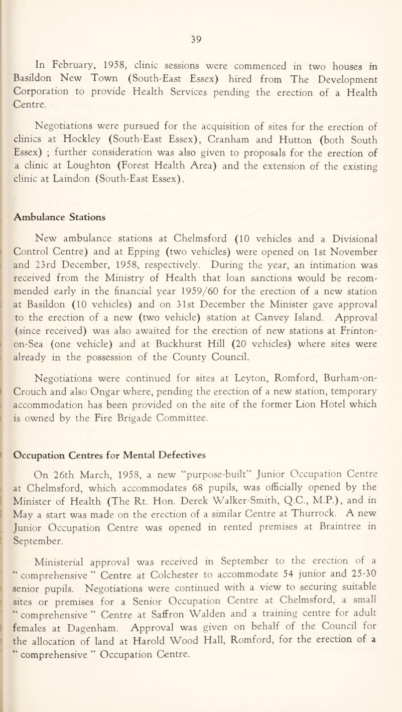 In February, 1958, clinic sessions were commenced in two houses in Basildon New Town (South-East Essex) hired from The Development Corporation to provide Health Services pending the erection of a Health Centre. Negotiations were pursued for the acquisition of sites for the erection of clinics at Hockley (South-East Essex), Cranham and Elutton (both South Essex) ; further consideration was also given to proposals for the erection of a clinic at Loughton (Forest Health Area) and the extension of the existing clinic at Laindon (South-East Essex). Ambulance Stations New ambulance stations at Chelmsford (10 vehicles and a Divisional Control Centre) and at Epping (two vehicles) were opened on 1st November and 23rd December, 1958, respectively. During the year, an intimation was received from the Ministry of Health that loan sanctions would be recom- mended early in the financial year 1959/60 for the erection of a new station at Basildon (10 vehicles) and on 31st December the Minister gave approval to the erection of a new (two vehicle) station at Canvey Island. Approval (since received) was also awaited for the erection of new stations at Frinton- on-Sea (one vehicle) and at Buckhurst Hill (20 vehicles) where sites were already in the possession of the County Council. Negotiations were continued for sites at Leyton, Romford, Burham-on- Crouch and also Ongar where, pending the erection of a new station, temporary accommodation has been provided on the site of the former Lion Hotel which is owned by the Fire Brigade Committee. Occupation Centres for Mental Defectives On 26th March, 1958, a new “purpose-built” Junior Occupation Centre at Chelmsford, which accommodates 68 pupils, was officially opened by the Minister of Health (The Rt. Hon. Derek Walker-Smith, Q.C., M.P.), and in May a start was made on the erection of a similar Centre at Thurrock. A new Junior Occupation Centre was opened in rented premises at Braintree in September. Ministerial approval was received in September to the erection of a “ comprehensive 11 Centre at Colchester to accommodate 54 junior and 25-30 senior pupils. Negotiations were continued with a view to securing suitable sites or premises for a Senior Occupation Centre at Chelmsford, a small “ comprehensive ” Centre at Saffron Walden and a training centre for adult females at Dagenham. Approval was given on behalf of the Council for the allocation of land at Harold Wood Hall, Romford, tor the erection of a “ comprehensive ” Occupation Centre.