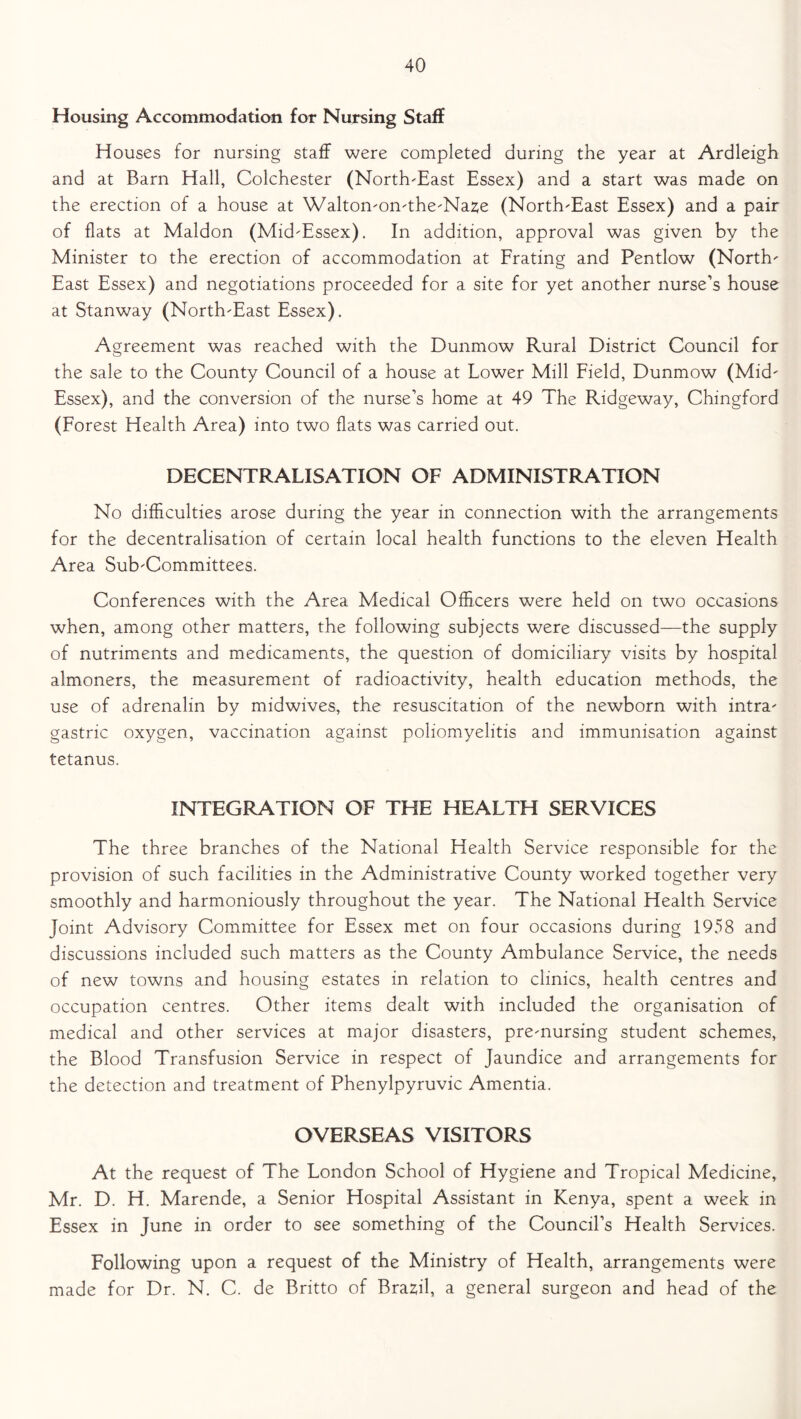 Housing Accommodation for Nursing Staff Houses for nursing staff were completed during the year at Ardleigh and at Barn Hall, Colchester (North-East Essex) and a start was made on the erection of a house at Walton-on-the-Naze (North-East Essex) and a pair of flats at Maldon (Mid-Essex). In addition, approval was given by the Minister to the erection of accommodation at Frating and Pentlow (North- East Essex) and negotiations proceeded for a site for yet another nurse’s house at Stanway (North-East Essex). Agreement was reached with the Dunmow Rural District Council for the sale to the County Council of a house at Lower Mill Field, Dunmow (Mid- Essex), and the conversion of the nurse’s home at 49 The Ridgeway, Chingford (Forest Health Area) into two flats was carried out. DECENTRALISATION OF ADMINISTRATION No difficulties arose during the year in connection with the arrangements for the decentralisation of certain local health functions to the eleven Health Area Sub-Committees. Conferences with the Area Medical Officers were held on two occasions when, among other matters, the following subjects were discussed—the supply of nutriments and medicaments, the question of domiciliary visits by hospital almoners, the measurement of radioactivity, health education methods, the use of adrenalin by midwives, the resuscitation of the newborn with intra- gastric oxygen, vaccination against poliomyelitis and immunisation against tetanus. INTEGRATION OF THE HEALTH SERVICES The three branches of the National Health Service responsible for the provision of such facilities in the Administrative County worked together very smoothly and harmoniously throughout the year. The National Health Service Joint Advisory Committee for Essex met on four occasions during 1958 and discussions included such matters as the County Ambulance Service, the needs of new towns and housing estates in relation to clinics, health centres and occupation centres. Other items dealt with included the organisation of medical and other services at major disasters, pre-nursing student schemes, the Blood Transfusion Service in respect of Jaundice and arrangements for the detection and treatment of Phenylpyruvic Amentia. OVERSEAS VISITORS At the request of The London School of Hygiene and Tropical Medicine, Mr. D. H. Marende, a Senior Hospital Assistant in Kenya, spent a week in Essex in June in order to see something of the Council’s Health Services. Following upon a request of the Ministry of Health, arrangements were made for Dr. N. C. de Britto of Brazil, a general surgeon and head of the