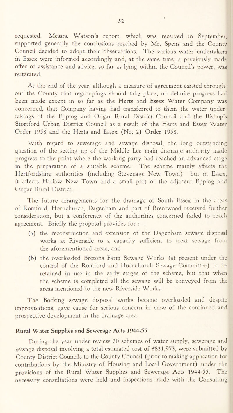 requested. Messrs. Watson’s report, which was received in September, supported generally the conclusions reached by Mr. Spens and the County Council decided to adopt their observations. The various water undertakers in Essex were informed accordingly and, at the same time, a previously made offer of assistance and advice, so far as lying within the Council’s power, was reiterated. At the end of the year, although a measure of agreement existed through out the County that regroupings should take place, no definite progress had been made except in so far as the Herts and Essex Water Company was concerned, that Company having had transferred to them the water under takings of the Epping and Ongar Rural District Council and the Bishop’s Stortford Urban District Council as a result of the Herts and Essex Water Order 1958 and the Herts and Essex (No. 2) Order 1958. With regard to sewerage and sewage disposal, the long outstanding question of the setting up of the Middle Lee main drainage authority made progress to the point where the working party had reached an advanced stage in the preparation of a suitable scheme. The scheme mainly affects the Hertfordshire authorities (including Stevenage New Town) but in Essex, it affects Harlow New Town and a small part of the adjacent Epping and Ongar Rural District. The future arrangements for the drainage of South Essex in the areas of Romford, Hornchurch, Dagenham and part of Brentwood received further consideration, but a conference of the authorities concerned failed to reach agreement. Briefly the proposal provides for (a) the reconstruction and extension of the Dagenham sewage disposal works at Riverside to a capacity sufficient to treat sewage from the aforementioned areas, and (b) the overloaded Bretons Farm Sewage Works (at present under the control of the Romford and Hornchurch Sewage Committee) to be retained in use in the early stages of the scheme, but that when the scheme is completed all the sewage will be conveyed from the areas mentioned to the new Riverside Works. The Booking sewage disposal works became overloaded and despite improvisations, gave cause for serious concern in view of the continued and prospective development in the drainage area. Rural Water Supplies and Sewerage Acts 1944-55 During the year under review 30 schemes of water supply, sewerage and sewage disposal involving a total estimated cost of £831,973, were submitted by County District Councils to the County Council (prior to making application for contributions by the Ministry of Housing and Local Government) under the provisions of the Rural Water Supplies and Sewerage Acts 1944-55. The necessary consultations were held and inspections made with the Consulting