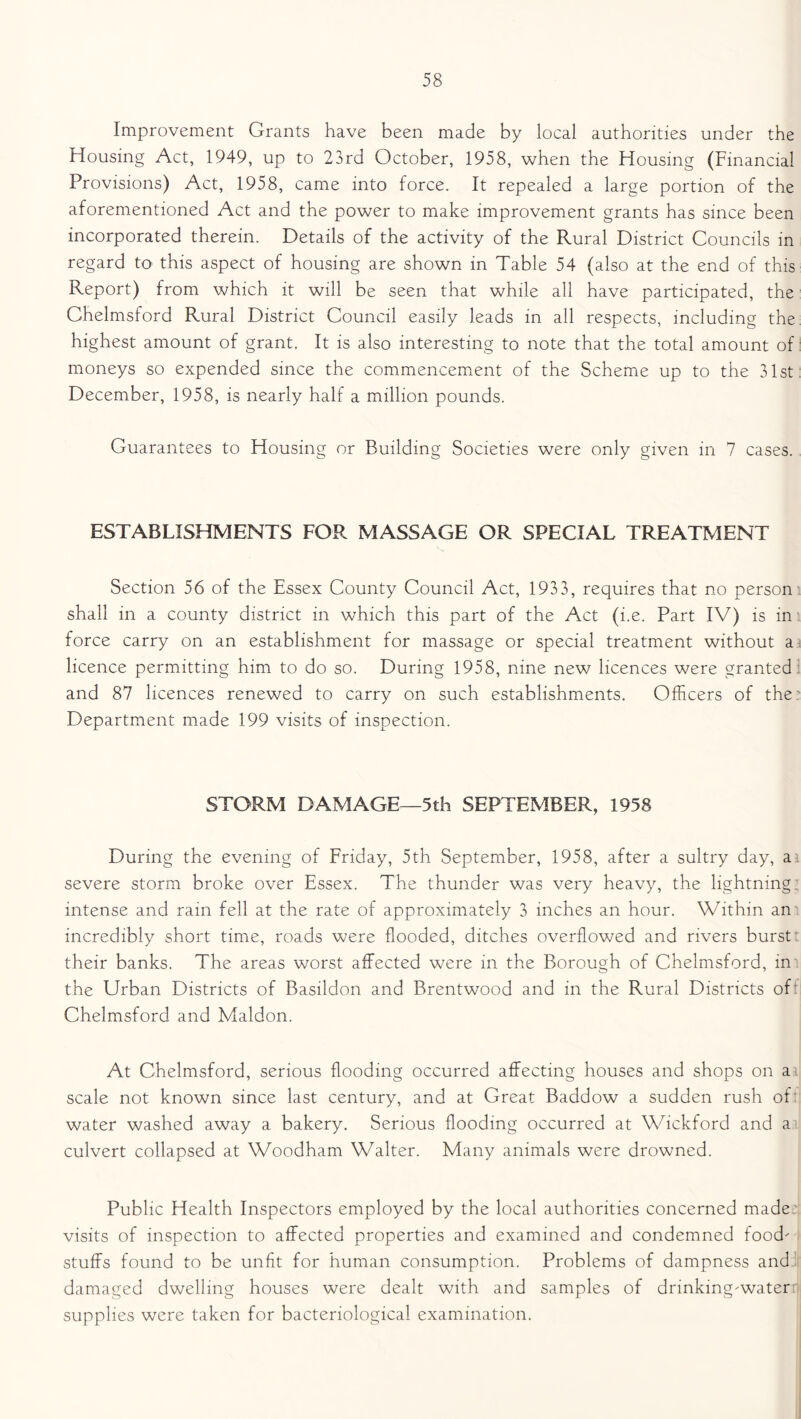 Improvement Grants have been made by local authorities under the Housing Act, 1949, up to 23rd October, 1958, when the Housing (Financial Provisions) Act, 1958, came into force. It repealed a large portion of the aforementioned Act and the power to make improvement grants has since been incorporated therein. Details of the activity of the Rural District Councils in regard to this aspect of housing are shown in Table 54 (also at the end of this Report) from which it will be seen that while all have participated, the Chelmsford Rural District Council easily leads in all respects, including the highest amount of grant. It is also interesting to note that the total amount of moneys so expended since the commencement of the Scheme up to the 31st: December, 1958, is nearly half a million pounds. Guarantees to Housing or Building Societies were only given in 7 cases. ESTABLISHMENTS FOR MASSAGE OR SPECIAL TREATMENT Section 56 of the Essex County Council Act, 1933, requires that no person shall in a county district in which this part of the Act (i.e. Part IV) is in force carry on an establishment for massage or special treatment without a licence permitting him to do so. During 1958, nine new licences were granted and 87 licences renewed to carry on such establishments. Officers of the: Department made 199 visits of inspection. STORM DAMAGE—5th SEPTEMBER, 1958 During the evening of Friday, 5th September, 1958, after a sultry day, a severe storm broke over Essex. The thunder was very heavy, the lightning; intense and rain fell at the rate of approximately 3 inches an hour. Within an incredibly short time, roads were flooded, ditches overflowed and rivers burst their banks. The areas worst affected were in the Borough of Chelmsford, in the Urban Districts of Basildon and Brentwood and in the Rural Districts of Chelmsford and Maldon. At Chelmsford, serious flooding occurred affecting houses and shops on ai scale not known since last century, and at Great Baddow a sudden rush of water washed away a bakery. Serious flooding occurred at Wickford and a culvert collapsed at Woodham Walter. Many animals were drowned. Public Health Inspectors employed by the local authorities concerned made;: visits of inspection to affected properties and examined and condemned food' stuffs found to be unfit for human consumption. Problems of dampness and’: damaged dwelling houses were dealt with and samples of drinking'water supplies were taken for bacteriological examination.