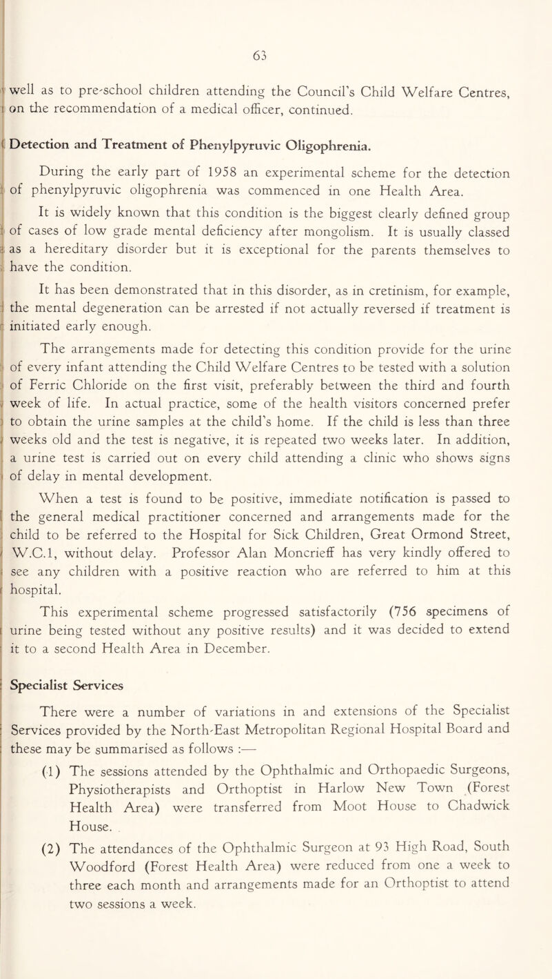 1 well as to pre-school children attending the Council’s Child Welfare Centres, I on the recommendation of a medical officer, continued. Detection and Treatment of Phenylpyruvic Oligophrenia. During the early part of 1958 an experimental scheme for the detection of phenylpyruvic oligophrenia was commenced in one Health Area. It is widely known that this condition is the biggest clearly defined group : of cases of low grade mental deficiency after mongolism. It is usually classed :• as a hereditary disorder but it is exceptional for the parents themselves to have the condition. It has been demonstrated that in this disorder, as in cretinism, for example, the mental degeneration can be arrested if not actually reversed if treatment is ' initiated early enough. The arrangements made for detecting this condition provide for the urine of every infant attending the Child Welfare Centres to be tested with a solution of Ferric Chloride on the first visit, preferably between the third and fourth week of life. In actual practice, some of the health visitors concerned prefer to obtain the urine samples at the child’s home. If the child is less than three ; weeks old and the test is negative, it is repeated two weeks later. In addition, a urine test is carried out on every child attending a clinic who shows signs of delay in mental development. When a test is found to be positive, immediate notification is passed to ( the general medical practitioner concerned and arrangements made for the child to be referred to the Hospital for Sick Children, Great Ormond Street, / W.C.l, without delay. Professor Alan Moncrieff has very kindly offered to see any children with a positive reaction who are referred to him at this ( hospital. This experimental scheme progressed satisfactorily (756 specimens of t urine being tested without any positive results) and it was decided to extend ' it to a second Health Area in December. i Specialist Services There were a number of variations in and extensions of the Specialist Services provided by the North-East Metropolitan Regional Hospital Board and : these may be summarised as follows :— (1) The sessions attended by the Ophthalmic and Orthopaedic Surgeons, Physiotherapists and Orthoptist in Harlow New Town (Forest Health Area) were transferred from Moot House to Chadwick House. . (2) The attendances of the Ophthalmic Surgeon at 93 High Road, South Woodford (Forest Health Area) were reduced from one a week to three each month and arrangements made for an Orthoptist to attend two sessions a week.