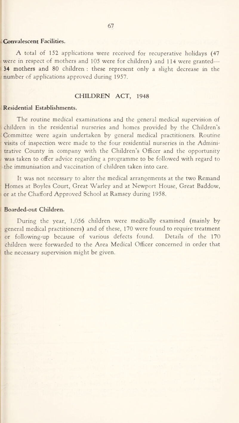 Convalescent Facilities. A total of 152 applications were received for recuperative holidays (47 were in respect of mothers and 105 were for children) and 114 were granted- 34 mothers and 80 children : these represent only a slight decrease in the number of applications approved during 1957. CHILDREN ACT, 1948 Residential Establishments. The routine medical examinations and the general medical supervision of children in the residential nurseries and homes provided by the Children’s Committee were again undertaken by general medical practitioners. Routine visits of inspection were made to the four residential nurseries in the Adminn trative County in company with the Children’s Officer and the opportunity was taken to offer advice regarding a programme to be followed with regard to Tthe immunisation and vaccination of children taken into care. It was not necessary to alter the medical arrangements at the two Remand Homes at Boyles Court, Great Warley and at Newport House, Great Baddow, or at the Chafford Approved School at Ramsey during 1958. Boarded-out Children. During the year, 1,056 children were medically examined (mainly by general medical practitioners) and of these, 170 were found to require treatment or following-up because of various defects found. Details of the 170 children were forwarded to the Area Medical Officer concerned in order that the necessary supervision might be given.