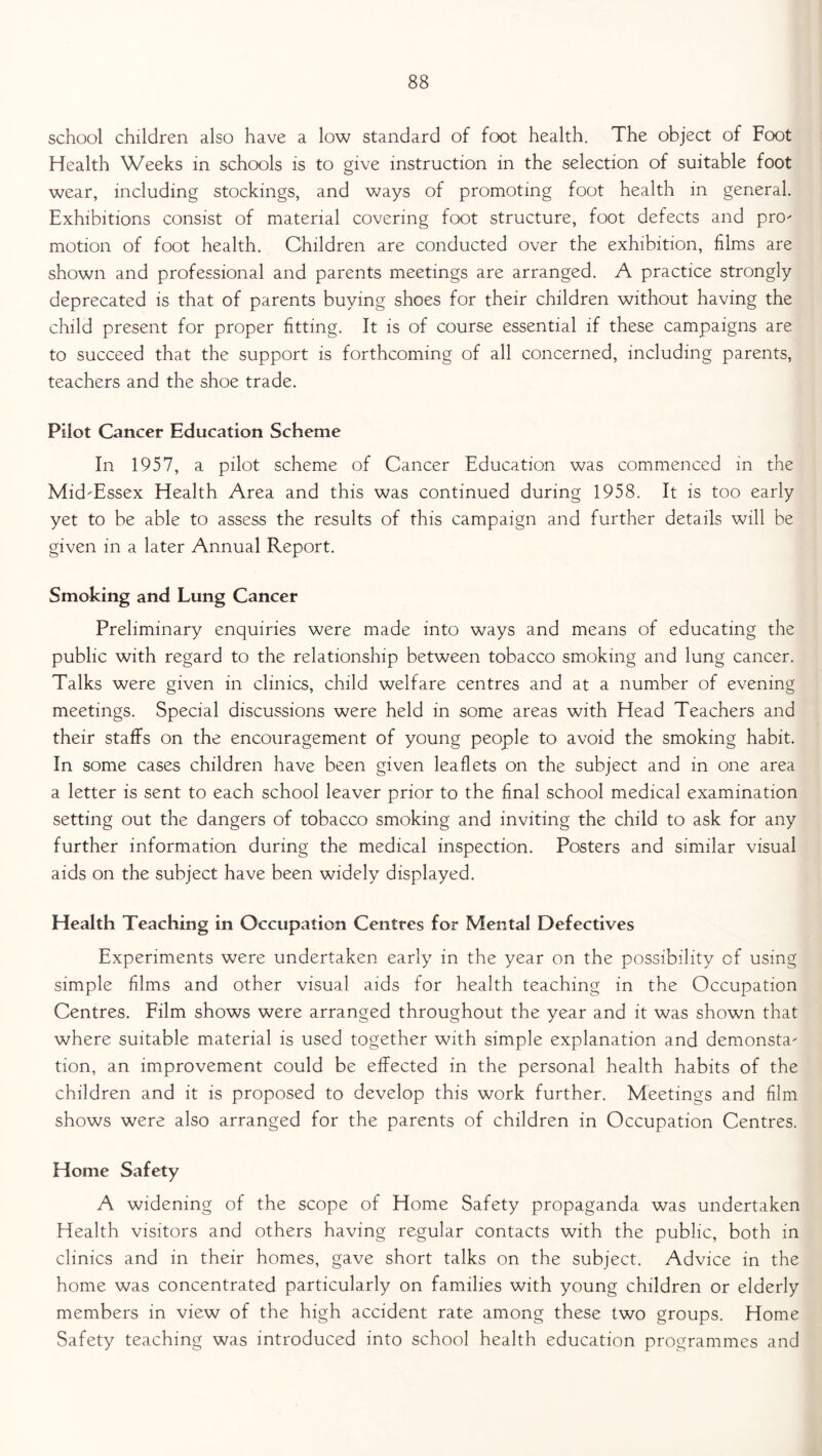 school children also have a low standard of foot health. The object of Foot Health Weeks in schools is to give instruction in the selection of suitable foot wear, including stockings, and ways of promoting foot health in general. Exhibitions consist of material covering foot structure, foot defects and pn> motion of foot health. Children are conducted over the exhibition, films are shown and professional and parents meetings are arranged. A practice strongly deprecated is that of parents buying shoes for their children without having the child present for proper fitting. It is of course essential if these campaigns are to succeed that the support is forthcoming of all concerned, including parents, teachers and the shoe trade. Pilot Cancer Education Scheme In 1957, a pilot scheme of Cancer Education was commenced in the Mid'Essex Health Area and this was continued during 1958. It is too early yet to be able to assess the results of this campaign and further details will be given in a later Annual Report. Smoking and Lung Cancer Preliminary enquiries were made into ways and means of educating the public with regard to the relationship between tobacco smoking and lung cancer. Talks were given in clinics, child welfare centres and at a number of evening meetings. Special discussions were held in some areas with Head Teachers and their staffs on the encouragement of young people to avoid the smoking habit. In some cases children have been given leaflets on the subject and in one area a letter is sent to each school leaver prior to the final school medical examination setting out the dangers of tobacco smoking and inviting the child to ask for any further information during the medical inspection. Posters and similar visual aids on the subject have been widely displayed. Health Teaching in Occupation Centres for Mental Defectives Experiments were undertaken early in the year on the possibility of using simple films and other visual aids for health teaching in the Occupation Centres. Film shows were arranged throughout the year and it was shown that where suitable material is used together with simple explanation and demonsta' tion, an improvement could be effected in the personal health habits of the children and it is proposed to develop this work further. Meetings and film shows were also arranged for the parents of children in Occupation Centres. Home Safety A widening of the scope of Home Safety propaganda was undertaken Health visitors and others having regular contacts with the public, both in clinics and in their homes, gave short talks on the subject. Advice in the home was concentrated particularly on families with young children or elderly members in view of the high accident rate among these two groups. Home Safety teaching was introduced into school health education programmes and