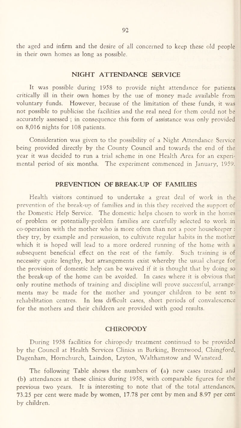 the aged and infirm and the desire of all concerned to keep these old people in their own homes as long as possible. NIGHT ATTENDANCE SERVICE It was possible during 1958 to provide night attendance for patients critically ill in their own homes by the use of money made available from voluntary funds. However, because of the limitation of these funds, it was not possible to publicise the facilities and the real need for them could not be accurately assessed ; in consequence this form of assistance was only provided on 8,016 nights for 108 patients. Consideration was given to the possibility of a Night Attendance Service being provided directly by the County Council and towards the end of the year it was decided to run a trial scheme in one Health Area for an experi- mental period of six months. The experiment commenced in January, 1959. PREVENTION OF BREAK-UP OF FAMILIES Health visitors continued to undertake a great deal of work in the prevention of the break-up of families and in this they received the support of the Domestic Help Service. The domestic helps chosen to work in the homes of problem or potentially-problem families are carefully selected to work in co-operation with the mother who is more often than not a poor housekeeper : they try, by example and persuasion, to cultivate regular habits in the mother which it is hoped will lead to a more ordered running of the home with a subsequent beneficial effect on the rest of the family. Such training is of necessity quite lengthy, but arrangements exist whereby the usual charge for the provision of domestic help can be waived if it is thought that by doing so the break-up of the home can be avoided. In cases where it is obvious that only routine methods of training and discipline will prove successful, arrange- ments may be made for the mother and younger children to be sent to rehabilitation centres. In less difficult cases, short periods of convalescence for the mothers and their children are provided with good results. CHIROPODY During 1958 facilities for chiropody treatment continued to be provided by the Council at Health Services Clinics in Barking, Brentwood, Chingford, Dagenham, Hornchurch, Laindon, Leyton, Walthamstow and Wanstead. The following Table shows the numbers of (a) new cases treated and (b) attendances at these clinics during 1958, with comparable figures for the previous two years. It is interesting to note that of the total attendances, 73.25 per cent were made by women, 17.78 per cent by men and 8.97 per cent by children.