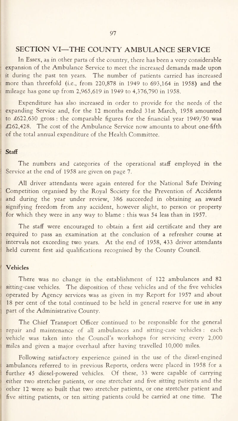 SECTION VI—THE COUNTY AMBULANCE SERVICE In Essex, as in other parts of the country, there has been a very considerable expansion of the Ambulance Service to meet the increased demands made upon it during the past ten years. The number of patients carried has increased more than threefold (i.e., from 220,878 in 1949 to 693,164 in 1958) and the mileage has gone up from 2,965,619 in 1949 to 4,376,790 in 1958. Expenditure has also increased in order to provide for the needs of the i expanding Service and, for the 12 months ended 31st March, 1958 amounted to £622,630 gross : the comparable figures for the financial year 1949/50 was ; £262,428. The cost of the Ambulance Service now amounts to about oneTfth of the total annual expenditure of the Health Committee. Staff The numbers and categories of the operational staff employed in the : Service at the end of 1958 are given on page 7. All driver attendants were again entered for the National Safe Driving Competition organised by the Royal Society for the Prevention of Accidents and during the year under review, 386 succeeded in obtaining an award : signifying freedom from any accident, however slight, to person or property ! for which they were in any way to blame : this was 54 less than in 1957. The staff were encouraged to obtain a first aid certificate and they are i required to pass an examination at the conclusion of a refresher course at intervals not exceeding two years. At the end of 1958, 433 driver attendants held current first aid qualifications recognised by the County Council. Vehicles There was no change in the establishment of 122 ambulances and 82 sitting'Case vehicles. The disposition of these vehicles and of the five vehicles i operated by Agency services was as given in my Report for 1957 and about 18 per cent of the total continued to be held in general reserve for use in any j part of the Administrative County. The Chief Transport Officer continued to be responsible for the general repair and maintenance of all ambulances and sitting'Case vehicles : each 1 vehicle was taken into the Council’s workshops for servicing every 2,000 miles and given a major overhaul after having travelled 10,000 miles. Following satisfactory experience gained in the use of the diesebengined ambulances referred to in previous Reports, orders were placed in 1958 for a further 45 diesebpowered vehicles. Of these, 33 were capable of carrying either two stretcher patients, or one stretcher and five sitting patients and the other 12 were so built that two stretcher patients, or one stretcher patient and five sitting patients, or ten sitting patients could be carried at one time. The