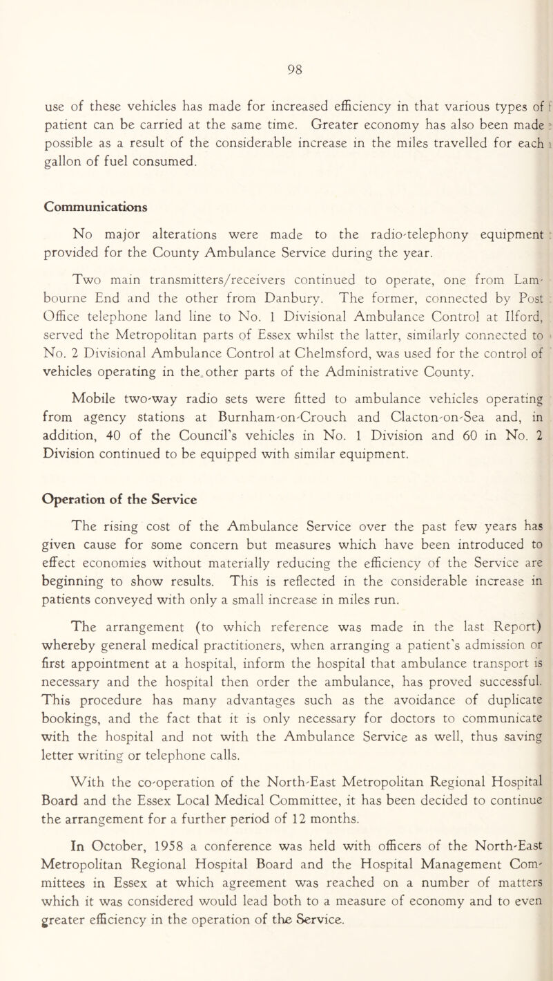 use of these vehicles has made for increased efficiency in that various types of patient can be carried at the same time. Greater economy has also been made possible as a result of the considerable increase in the miles travelled for each gallon of fuel consumed. Communications No major alterations were made to the radio-telephony equipment provided for the County Ambulance Service during the year. Two main transmitters/receivers continued to operate, one from Lam- bourne End and the other from Danbury. The former, connected by Post Office telephone land line to No. 1 Divisional Ambulance Control at Ilford, served the Metropolitan parts of Essex whilst the latter, similarly connected to No. 2 Divisional Ambulance Control at Chelmsford, was used for the control of vehicles operating in the other parts of the Administrative County. Mobile two-way radio sets were fitted to ambulance vehicles operating from agency stations at Burnham-on-Crouch and Clacton-on-Sea and, in addition, 40 of the Council’s vehicles in No. 1 Division and 60 in No. 2 Division continued to be equipped with similar equipment. Operation of the Service The rising cost of the Ambulance Service over the past few years has given cause for some concern but measures which have been introduced to effect economies without materially reducing the efficiency of the Service are beginning to show results. This is reflected in the considerable increase in patients conveyed with only a small increase in miles run. The arrangement (to which reference was made in the last Report) whereby general medical practitioners, when arranging a patient’s admission or first appointment at a hospital, inform the hospital that ambulance transport is necessary and the hospital then order the ambulance, has proved successful. This procedure has many advantages such as the avoidance of duplicate bookings, and the fact that it is only necessary for doctors to communicate with the hospital and not with the Ambulance Service as well, thus saving letter writing or telephone calls. With the co-operation of the North-East Metropolitan Regional Hospital Board and the Essex Local Medical Committee, it has been decided to continue the arrangement for a further period of 12 months. In October, 1958 a conference was held with officers of the North-East Metropolitan Regional Hospital Board and the Hospital Management Com- mittees in Essex at which agreement was reached on a number of matters which it was considered would lead both to a measure of economy and to even greater efficiency in the operation of the Service.