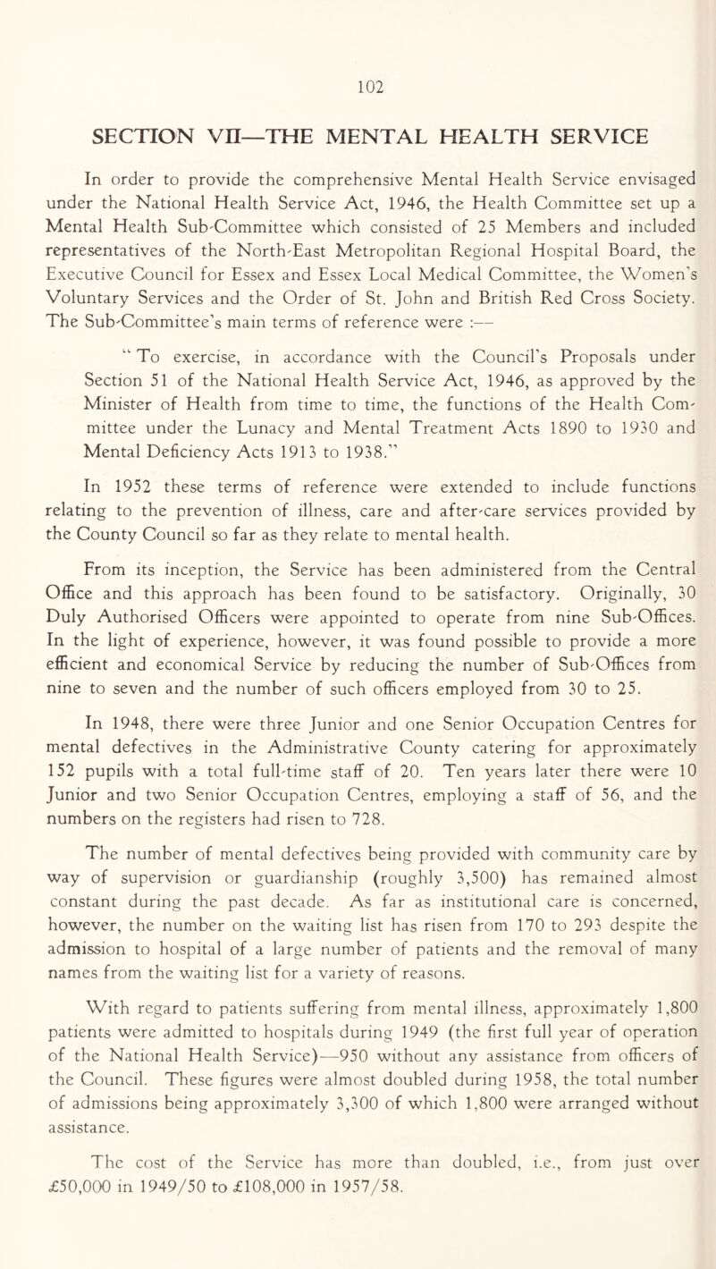 SECTION vn—THE MENTAL HEALTH SERVICE In order to provide the comprehensive Mental Health Service envisaged under the National Health Service Act, 1946, the Health Committee set up a Mental Health Sub-Committee which consisted of 25 Members and included representatives of the North-East Metropolitan Regional Hospital Board, the Executive Council for Essex and Essex Local Medical Committee, the Women’s Voluntary Services and the Order of St. John and British Red Cross Society. The Sub-Committee’s mam terms of reference were :— “ To exercise, in accordance with the Council’s Proposals under Section 51 of the National Health Service Act, 1946, as approved by the Minister of Health from time to time, the functions of the Health Com- mittee under the Lunacy and Mental Treatment Acts 1890 to 1930 and Mental Deficiency Acts 1913 to 1938.” In 1952 these terms of reference were extended to include functions relating to the prevention of illness, care and after-care services provided by the County Council so far as they relate to mental health. From its inception, the Service has been administered from the Central Office and this approach has been found to be satisfactory. Originally, 30 Duly Authorised Officers were appointed to operate from nine Sub-Offices. In the light of experience, however, it was found possible to provide a more efficient and economical Service by reducing the number of Sub-Offices from nine to seven and the number of such officers employed from 30 to 25. In 1948, there were three Junior and one Senior Occupation Centres for mental defectives in the Administrative County catering for approximately 152 pupils with a total full-time staff of 20. Ten years later there were 10 Junior and two Senior Occupation Centres, employing a staff of 56, and the numbers on the registers had risen to 728. The number of mental defectives being provided with community care by way of supervision or guardianship (roughly 3,500) has remained almost constant during the past decade. As far as institutional care is concerned, however, the number on the waiting list has risen from 170 to 293 despite the admission to hospital of a large number of patients and the removal of many names from the waiting list for a variety of reasons. With regard to patients suffering from mental illness, approximately 1,800 patients were admitted to hospitals during 1949 (the first full year of operation of the National Health Service)—950 without any assistance from officers of the Council. These figures were almost doubled during 1958, the total number of admissions being approximately 3,300 of which 1,800 were arranged without assistance. The cost of the Service has more than doubled, i.e., from just over £50,000 in 1949/50 to £108,000 in 1957/58.