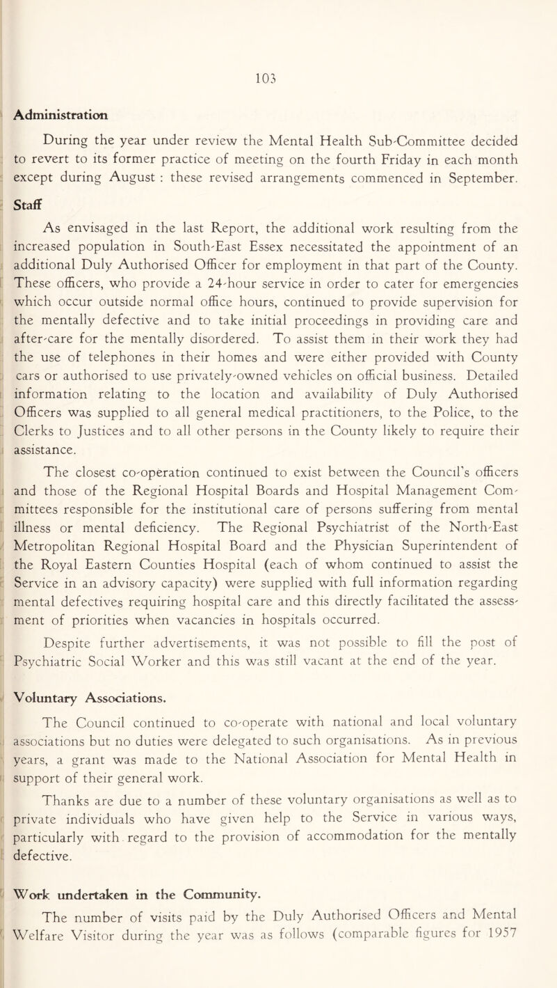 Administration During the year under review the Mental Health Sub-Committee decided to revert to its former practice of meeting on the fourth Friday in each month except during August : these revised arrangements commenced in September. Staff As envisaged in the last Report, the additional work resulting from the increased population in South-East Essex necessitated the appointment of an additional Duly Authorised Officer for employment in that part of the County. These officers, who provide a 24-hour service in order to cater for emergencies which occur outside normal office hours, continued to provide supervision for the mentally defective and to take initial proceedings in providing care and after-care for the mentally disordered. To assist them in their work they had the use of telephones in their homes and were either provided with County cars or authorised to use privately-owned vehicles on official business. Detailed information relating to the location and availability of Duly Authorised Officers was supplied to all general medical practitioners, to the Police, to the Clerks to justices and to all other persons in the County likely to require their assistance. The closest co-operation continued to exist between the Council’s officers and those of the Regional Hospital Boards and Hospital Management Com- mittees responsible for the institutional care of persons suffering from mental illness or mental deficiency. The Regional Psychiatrist of the North-East Metropolitan Regional Hospital Board and the Physician Superintendent of the Royal Eastern Counties Hospital (each of whom continued to assist the Service in an advisory capacity) were supplied with full information regarding mental defectives requiring hospital care and this directly facilitated the assess- ment of priorities when vacancies in hospitals occurred. Despite further advertisements, it was not possible to fill the post of Psychiatric Social Worker and this was still vacant at the end of the year. Voluntary Associations. The Council continued to co-operate with national and local voluntary associations but no duties were delegated to such organisations. As in previous years, a grant was made to the National Association for Mental Health in support of their general work. Thanks are due to a number of these voluntary organisations as well as to private individuals who have given help to the Service m various ways, particularly with. regard to the provision of accommodation for the mentally defective. Work undertaken in the Community. The number of visits paid by the Duly Authorised Officers and Mental Welfare Visitor during the year was as follows (comparable figures for 1957