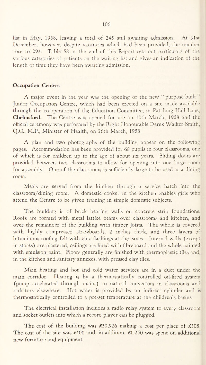 list in May, 1958, leaving a total of 245 still awaiting admission. At 31st December, however, despite vacancies which had been provided, the number rose to 293. Table 58 at the end of this Report sets out particulars of the various categories of patients on the waiting list and gives an indication of the length of time they have been awaiting admission. Occupation Centres A major event in the year was the opening of the new purpose-built' Junior Occupation Centre, which had been erected on a site made available through the co-operation of the Education Committee, in Patching Hall Lane, Chelmsford. The Centre was opened for use on 10th March, 1958 and the official ceremony was performed by the Right Honourable Derek Walker-Smith, Q.C., M.P., Minister of Health, on 26th March, 1958. A plan and two photographs of the building appear on the following pages. Accommodation has been provided for 68 pupils in four classrooms, one of which is for children up to the age of about six years. Sliding doors are provided between two classrooms to allow for opening into one large room for assembly. One of the classrooms is sufficiently large to be used as a dining room. Meals are served from the kitchen through a service hatch into the classroom/dining room. A domestic cooker in the kitchen enables girls who attend the Centre to be given training in simple domestic subjects. The building is of brick bearing walls on concrete strip foundations. Roofs are formed with metal lattice beams over classrooms and kitchen, and over the remainder of the building with timber joists. The whole is covered with highly compressed strawboards, 2 inches thick, and three layers of bituminous roofing felt with ffinc flashings at the eaves. Internal walls (except in stores) are plastered, ceilings are lined with fibreboard and the whole painted with emulsion paint. Floors generally are finished with thermoplastic tiles and, in the kitchen and sanitary annexes, with pressed clay tiles. Main heating and hot and cold water services are in a duct under the main corridor. Heating is by a thermostatically controlled oil-fired system (pump accelerated through mains) to natural convectors in classrooms and radiators elsewhere. Hot water is provided by an indirect cylinder and is thermostatically controlled to a pre-set temperature at the children’s basins. The electrical installation includes a radio relay system to every classroom and socket outlets into which a record player can be plugged. The cost of the building was £20,926 making a cost per place of £308. The cost of the site was £400 and, in addition, £1,250 was spent on additional new furniture and equipment.