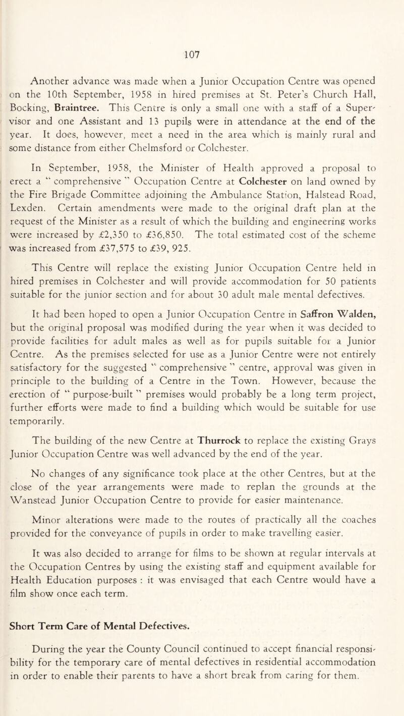 Another advance was made when a Junior Occupation Centre was opened on the 10th September, 1958 in hired premises at St. Peter’s Church Hall, Bocking, Braintree. This Centre is only a small one with a staff of a Super- visor and one Assistant and 13 pupils were in attendance at the end of the year. It does, however, meet a need in the area which is mainly rural and some distance from either Chelmsford or Colchester. In September, 1958, the Minister of Health approved a proposal to erect a “ comprehensive ” Occupation Centre at Colchester on land owned by the Fire Brigade Committee adjoining the Ambulance Station, Halstead Road, Lexden. Certain amendments were made to the original draft plan at the request of the Minister as a result of which the building and engineering works were increased by <£2,350 to £36,850. The total estimated cost of the scheme was increased from £37,575 to £39, 925. This Centre will replace the existing Junior Occupation Centre held in hired premises in Colchester and will provide accommodation for 50 patients suitable for the junior section and for about 30 adult male mental defectives. It had been hoped to open a Junior Occupation Centre in Saffron Walden, but the original proposal was modified during the year when it was decided to provide facilities for adult males as well as for pupils suitable for a Junior Centre. As the premises selected for use as a Junior Centre were not entirely satisfactory for the suggested “ comprehensive ” centre, approval was given in principle to the building of a Centre in the Town. However, because the erection of “ purpose-built11 premises would probably be a long term project, further efforts were made to find a building which would be suitable for use temporarily. The building of the new Centre at Thurrock to replace the existing Grays Junior Occupation Centre was well advanced by the end of the year. No changes of any significance took place at the other Centres, but at the close of the year arrangements were made to replan the grounds at the Wanstead Junior Occupation Centre to provide for easier maintenance. Minor alterations were made to the routes of practically all the coaches provided for the conveyance of pupils in order to make travelling easier. It was also decided to arrange for films to be shown at regular intervals at the Occupation Centres by using the existing staff and equipment available for Health Education purposes : it was envisaged that each Centre would have a film show once each term. Short Term Care of Mental Defectives. During the year the County Council continued to accept financial responsi- bility for the temporary care of mental defectives in residential accommodation in order to enable their parents to have a short break from caring for them.