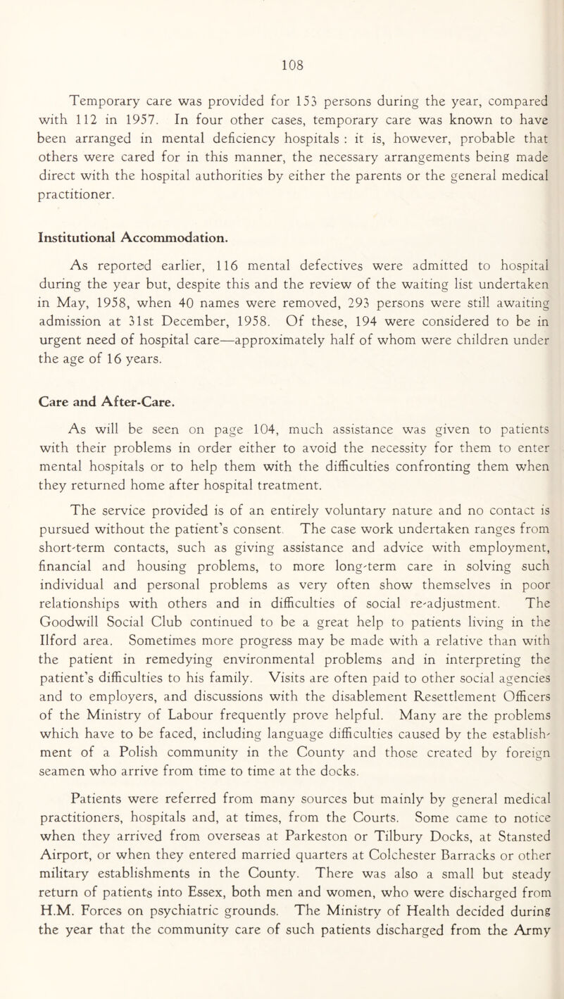 Temporary care was provided for 153 persons during the year, compared with 112 in 1957. In four other cases, temporary care was known to have been arranged in mental deficiency hospitals : it is, however, probable that others were cared for in this manner, the necessary arrangements being made direct with the hospital authorities by either the parents or the general medical practitioner. Institutional Accommodation. As reported earlier, 116 mental defectives were admitted to hospital during the year but, despite this and the review of the waiting list undertaken in May, 1958, when 40 names were removed, 293 persons were still awaiting admission at 31st December, 1958. Of these, 194 were considered to be in urgent need of hospital care—approximately half of whom were children under the age of 16 years. Care and After-Care. As will be seen on page 104, much assistance was given to patients with their problems in order either to avoid the necessity for them to enter mental hospitals or to help them with the difficulties confronting them when they returned home after hospital treatment. The service provided is of an entirely voluntary nature and no contact is pursued without the patient’s consent, The case work undertaken ranges from short-term contacts, such as giving assistance and advice with employment, financial and housing problems, to more long-term care in solving such individual and personal problems as very often show themselves in poor relationships with others and in difficulties of social re-adjustment. The Goodwill Social Club continued to be a great help to patients living in the Ilford area. Sometimes more progress may be made with a relative than with the patient in remedying environmental problems and in interpreting the patient’s difficulties to his family. Visits are often paid to other social agencies and to employers, and discussions with the disablement Resettlement Officers of the Ministry of Labour frequently prove helpful. Many are the problems which have to be faced, including language difficulties caused by the establish- ment of a Polish community in the County and those created by foreign seamen who arrive from time to time at the docks. Patients were referred from many sources but mainly by general medical practitioners, hospitals and, at times, from the Courts. Some came to notice when they arrived from overseas at Parkeston or Tilbury Docks, at Stansted Airport, or when they entered married quarters at Colchester Barracks or other military establishments in the County. There was also a small but steady return of patients into Essex, both men and women, who were discharged from H.M. Forces on psychiatric grounds. The Ministry of Health decided during the year that the community care of such patients discharged from the Army