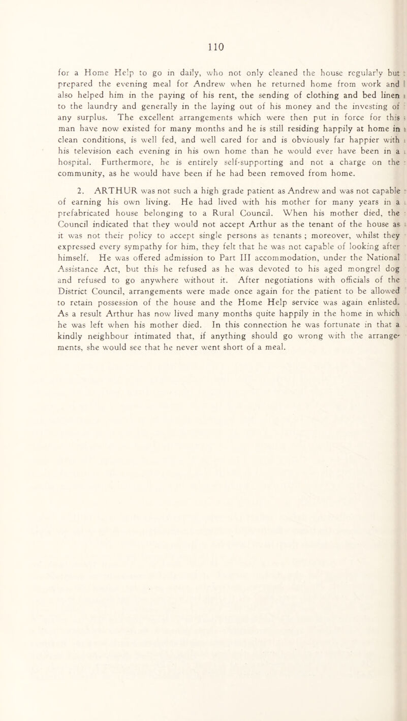 for a Home Help to go in daily, who not only cleaned the house regularly but prepared the evening meal for Andrew when he returned home from work and also helped him in the paying of his rent, the sending of clothing and bed linen to the laundry and generally in the laying out of his money and the investing of any surplus. The excellent arrangements which were then put in force for this man have now existed for many months and he is still residing happily at home in clean conditions, is well fed, and well cared for and is obviously far happier with his television each evening in his own home than he would ever have been in a hospital. Furthermore, he is entirely self-supporting and not a charge on the community, as he would have been if he had been removed from home. 2. ARTHUR was not such a high grade patient as Andrew and was not capable of earning his own living. He had lived with his mother for many years in a prefabricated house belonging to a Rural Council. When his mother died, the Council indicated that they would not accept Arthur as the tenant of the house as it was not their policy to accept single persons as tenants ; moreover, whilst they expressed every sympathy for him, they felt that he was not capable of looking after himself. He was offered admission to Part III accommodation, under the National Assistance Act, but this he refused as he was devoted to his aged mongrel dog and refused to go anywhere without it. After negotiations with officials of the District Council, arrangements were made once again for the patient to be allowed to retain possession of the house and the Home Help service was again enlisted.. As a result Arthur has now lived many months quite happily in the home in which he was left when his mother died. In this connection he was fortunate in that a kindly neighbour intimated that, if anything should go wrong with the arrange^ ments, she would see that he never went short of a meal.