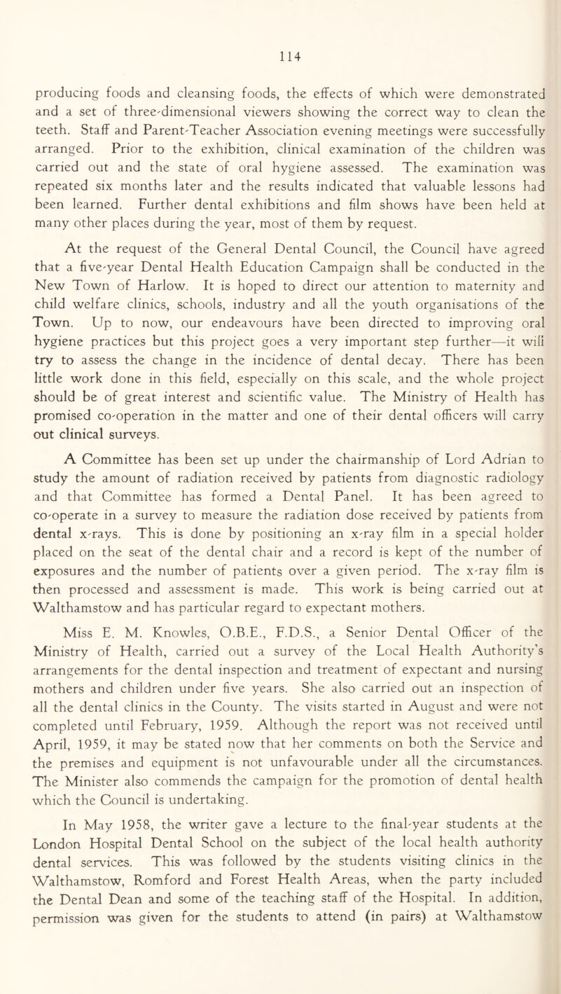 producing foods and cleansing foods, the effects of which were demonstrated and a set of three-dimensional viewers showing the correct way to clean the teeth. Staff and Parent-Teacher Association evening meetings were successfully arranged. Prior to the exhibition, clinical examination of the children was carried out and the state of oral hygiene assessed. The examination was repeated six months later and the results indicated that valuable lessons had been learned. Further dental exhibitions and film shows have been held at many other places during the year, most of them by request. At the request of the General Dental Council, the Council have agreed that a five-year Dental Health Education Campaign shall be conducted in the New Town of Harlow. It is hoped to direct our attention to maternity and child welfare clinics, schools, industry and all the youth organisations of the Town. Up to now, our endeavours have been directed to improving oral hygiene practices but this project goes a very important step further—it will try to assess the change in the incidence of dental decay. There has been little work done in this field, especially on this scale, and the whole project should be of great interest and scientific value. The Ministry of Health has promised co-operation in the matter and one of their dental officers will carry out clinical surveys. A Committee has been set up under the chairmanship of Lord Adrian to study the amount of radiation received by patients from diagnostic radiology and that Committee has formed a Dental Panel. It has been agreed to co-operate in a survey to measure the radiation dose received by patients from dental x-rays. This is done by positioning an x-ray film in a special holder placed on the seat of the dental chair and a record is kept of the number of exposures and the number of patients over a given period. The x-ray film is then processed and assessment is made. This work is being carried out at Walthamstow and has particular regard to expectant mothers. Miss E. M. Knowles, O.B.E., F.D.S., a Senior Dental Officer of the Ministry of Health, carried out a survey of the Local Health Authority’s arrangements for the dental inspection and treatment of expectant and nursing mothers and children under five years. She also carried out an inspection of all the dental clinics in the County. The visits started in August and were not completed until February, 1959. Although the report was not received until April, 1959, it may be stated now that her comments on both the Service and the premises and equipment is not unfavourable under all the circumstances. The Minister also commends the campaign for the promotion of dental health which the Council is undertaking. In May 1958, the writer gave a lecture to the final-year students at the London Hospital Dental School on the subject of the local health authority dental services. This was followed by the students visiting clinics in the Walthamstow, Romford and Forest Health Areas, when the party included the Dental Dean and some of the teaching staff of the Hospital. In addition, permission was given for the students to attend (in pairs) at Walthamstow