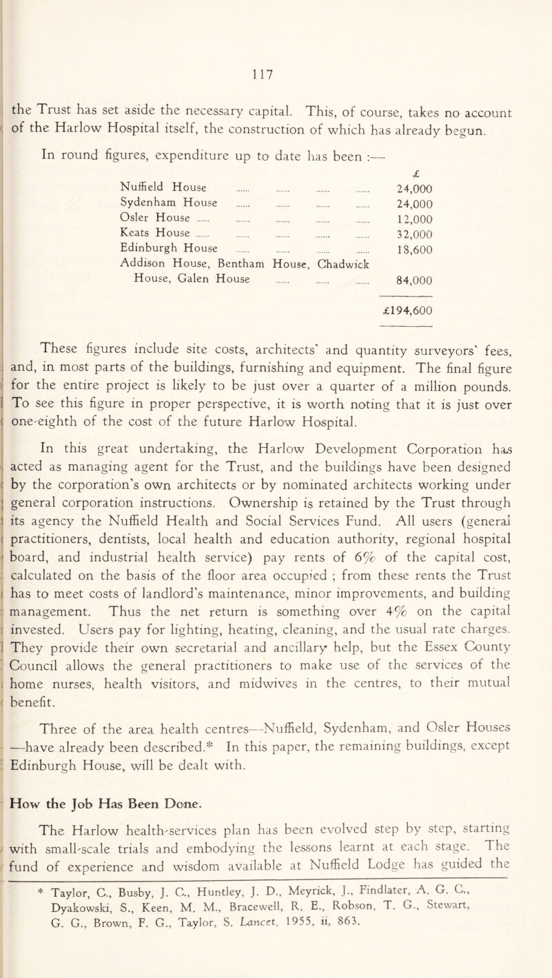 the Trust has set aside the necessary capital. This, of course, takes no account of the Harlow Hospital itself, the construction of which has already begun. In round figures, expenditure up to date has been :— £ Nuffield House 24,000 Sydenham House 24,000 Osier House 12,000 Keats House 32,000 Edinburgh House 18,600 Addison House, Bentham House, Chadwick House, Galen House 84,000 £194,600 These figures include site costs, architects' and quantity surveyors’ fees, and, in most parts of the buildings, furnishing and equipment. The final figure for the entire project is likely to be just over a quarter of a million pounds. To see this figure in proper perspective, it is worth noting that it is just over one-eighth of the cost of the future Harlow Hospital. In this great undertaking, the Harlow Development Corporation hsLS acted as managing agent for the Trust, and the buildings have been designed by the corporation’s own architects or by nominated architects working under general corporation instructions. Ownership is retained by the Trust through its agency the Nuffield Health and Social Services Fund. All users (general practitioners, dentists, local health and education authority, regional hospital board, and industrial health service) pay rents of 6% of the capital cost, calculated on the basis of the floor area occupied ; from these rents the Trust j has to meet costs of landlord’s maintenance, minor improvements, and building management. Thus the net return is something over 4% on the capital invested. Users pay for lighting, heating, cleaning, and the usual rate charges. They provide their own secretarial and ancillary help, but the Essex County Council allows the general practitioners to make use of the services of the home nurses, health visitors, and midwives in the centres, to their mutual benefit. Three of the area health centres—Nuffield, Sydenham, and Osier Houses —have already been described.* In this paper, the remaining buildings, except Edinburgh House, will be dealt with. How the Job Has Been Dene. The Harlow health-services plan has been evolved step by step, starting with small-scale trials and embodying the lessons learnt at each stage. The fund of experience and wisdom available at Nuffield Lodge has guided the * Taylor, C., Busby, J. C., Huntley, J. D., Meyrick, ]., Findlater, A. G. C., Dyakowski, S., Keen, M. M., Bracewell, R. E., Robson, T. G., Stewart, G. G., Brown, F. G., Taylor, S. Lancet, 1955, ii, 863.