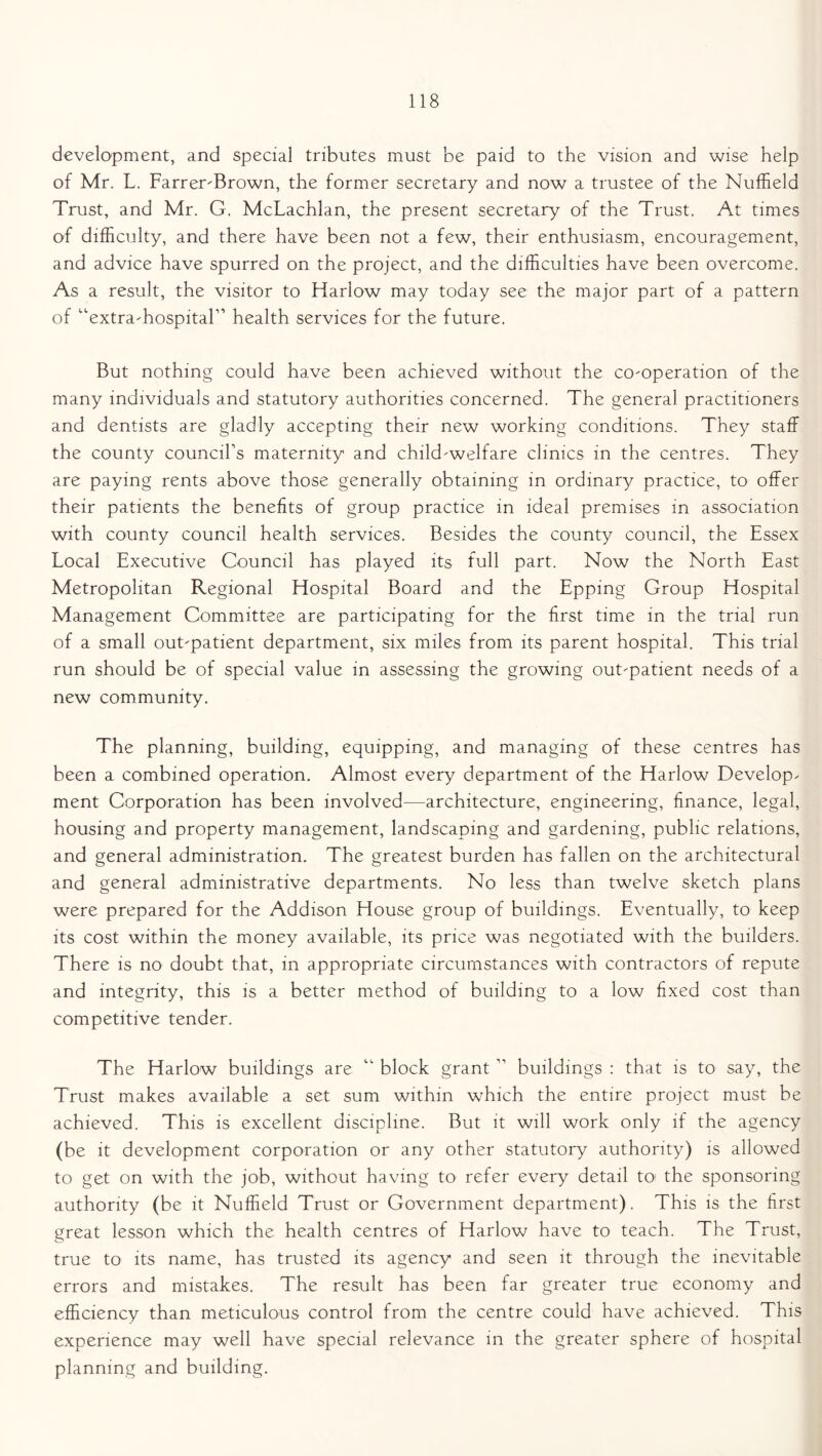 development, and special tributes must be paid to the vision and wise help of Mr. L. Farrer-Brown, the former secretary and now a trustee of the Nuffield Trust, and Mr. G. McLachlan, the present secretary of the Trust. At times of difficulty, and there have been not a few, their enthusiasm, encouragement, and advice have spurred on the project, and the difficulties have been overcome. As a result, the visitor to Harlow may today see the major part of a pattern of “extra-hospital” health services for the future. But nothing could have been achieved without the co-operation of the many individuals and statutory authorities concerned. The general practitioners and dentists are gladly accepting their new working conditions. They staff the county council’s maternity and child-welfare clinics in the centres. They are paying rents above those generally obtaining in ordinary practice, to offer their patients the benefits of group practice in ideal premises in association with county council health services. Besides the county council, the Essex Local Executive Council has played its full part. Now the North East Metropolitan Regional Hospital Board and the Epping Group Hospital Management Committee are participating for the first time in the trial run of a small out-patient department, six miles from its parent hospital. This trial run should be of special value in assessing the growing out-patient needs of a new community. The planning, building, equipping, and managing of these centres has been a combined operation. Almost every department of the Harlow Develop^ ment Corporation has been involved—architecture, engineering, finance, legal, housing and property management, landscaping and gardening, public relations, and general administration. The greatest burden has fallen on the architectural and general administrative departments. No less than twelve sketch plans were prepared for the Addison House group of buildings. Eventually, to keep its cost within the money available, its price was negotiated with the builders. There is no doubt that, in appropriate circumstances with contractors of repute and integrity, this is a better method of building to a low fixed cost than competitive tender. The Harlow buildings are “ block grant ” buildings : that is to say, the Trust makes available a set sum within which the entire project must be achieved. This is excellent discipline. But it will work only if the agency (be it development corporation or any other statutory authority) is allowed to get on with the job, without having to refer every detail to> the sponsoring authority (be it Nuffield Trust or Government department). This is the first great lesson which the health centres of Harlow have to teach. The Trust, true to its name, has trusted its agency and seen it through the inevitable errors and mistakes. The result has been far greater true economy and efficiency than meticulous control from the centre could have achieved. This experience may well have special relevance in the greater sphere of hospital planning and building.