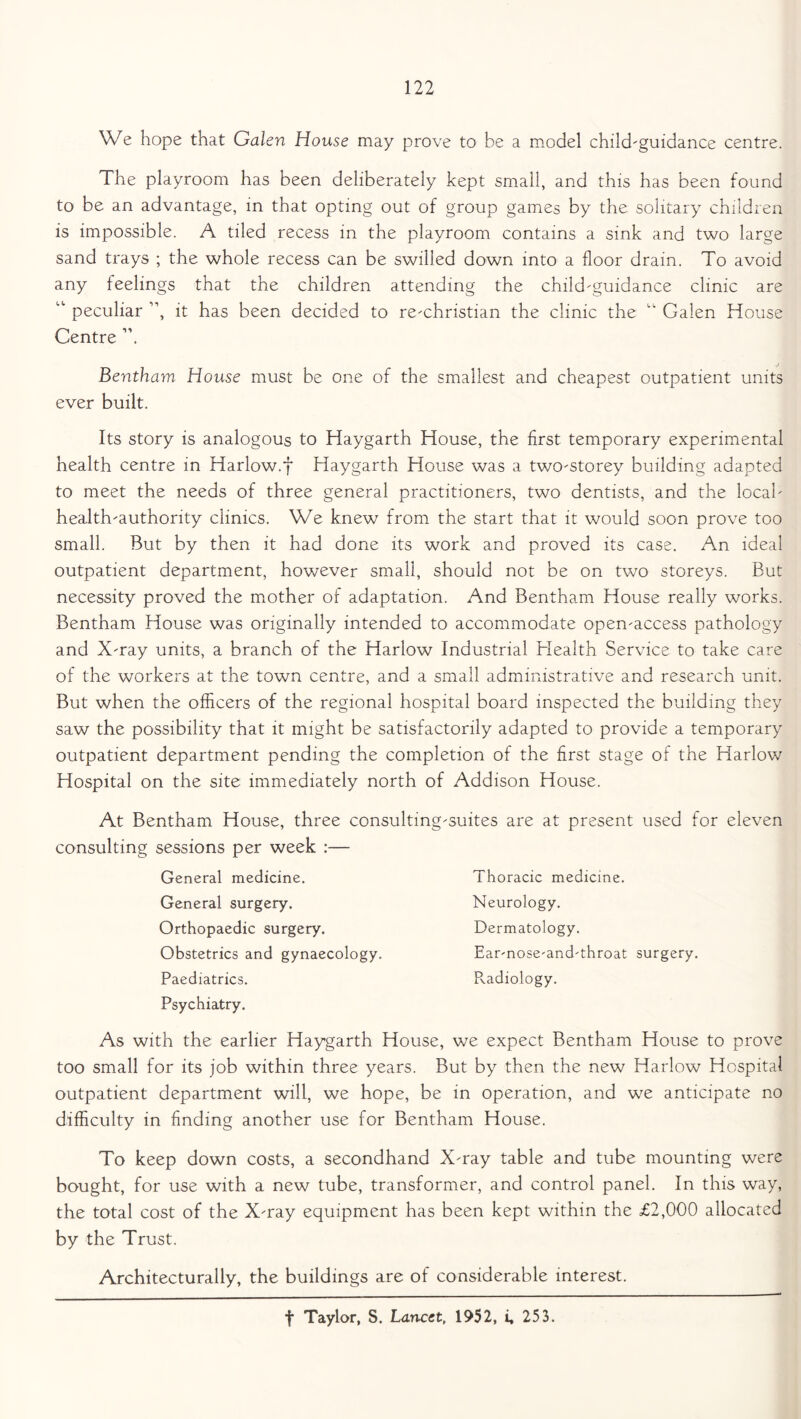 We hope that Galen House may prove to be a model child-guidance centre. The playroom has been deliberately kept small, and this has been found to be an advantage, in that opting out of group games by the solitary children is impossible. A tiled recess in the playroom contains a sink and two large sand trays ; the whole recess can be swilled down into a floor drain. To avoid any feelings that the children attending the child-guidance clinic are “ peculiar ”, it has been decided to re-christian the clinic the “ Galen House Centre ”. Bentham House must be one of the smallest and cheapest outpatient units ever built. Its story is analogous to Haygarth House, the first temporary experimental health centre in Harlow.f Haygarth House was a two-storey building adapted to meet the needs of three general practitioners, two dentists, and the local- health-authority clinics. We knew from the start that it would soon prove too small. But by then it had done its work and proved its case. An ideal outpatient department, however small, should not be on two storeys. But necessity proved the mother of adaptation. And Bentham House really works. Bentham House was originally intended to accommodate open-access pathology and X-ray units, a branch of the Harlow Industrial Health Service to take care of the workers at the town centre, and a small administrative and research unit. But when the officers of the regional hospital board inspected the building they saw the possibility that it might be satisfactorily adapted to provide a temporary outpatient department pending the completion of the first stage of the Harlow Hospital on the site immediately north of Addison House. At Bentham House, three consulting-suites are at present used for eleven consulting sessions per week :— General medicine. General surgery. Orthopaedic surgery. Obstetrics and gynaecology. Paediatrics. Psychiatry. Thoracic medicine. Neurology. Dermatology. Ear-nose-and-throat surgery. Pwdiology. As with the earlier Haygarth House, we expect Bentham House to prove too small for its job within three years. But by then the new Harlow Hospital outpatient department will, we hope, be in operation, and we anticipate no difficulty in finding another use for Bentham House. To keep down costs, a secondhand X-ray table and tube mounting were bought, for use with a new tube, transformer, and control panel. In this way, the total cost of the X-ray equipment has been kept within the £2,000 allocated by the Trust. Architecturally, the buildings are of considerable interest. f Taylor, S. Lancet, 1952, i, 253.