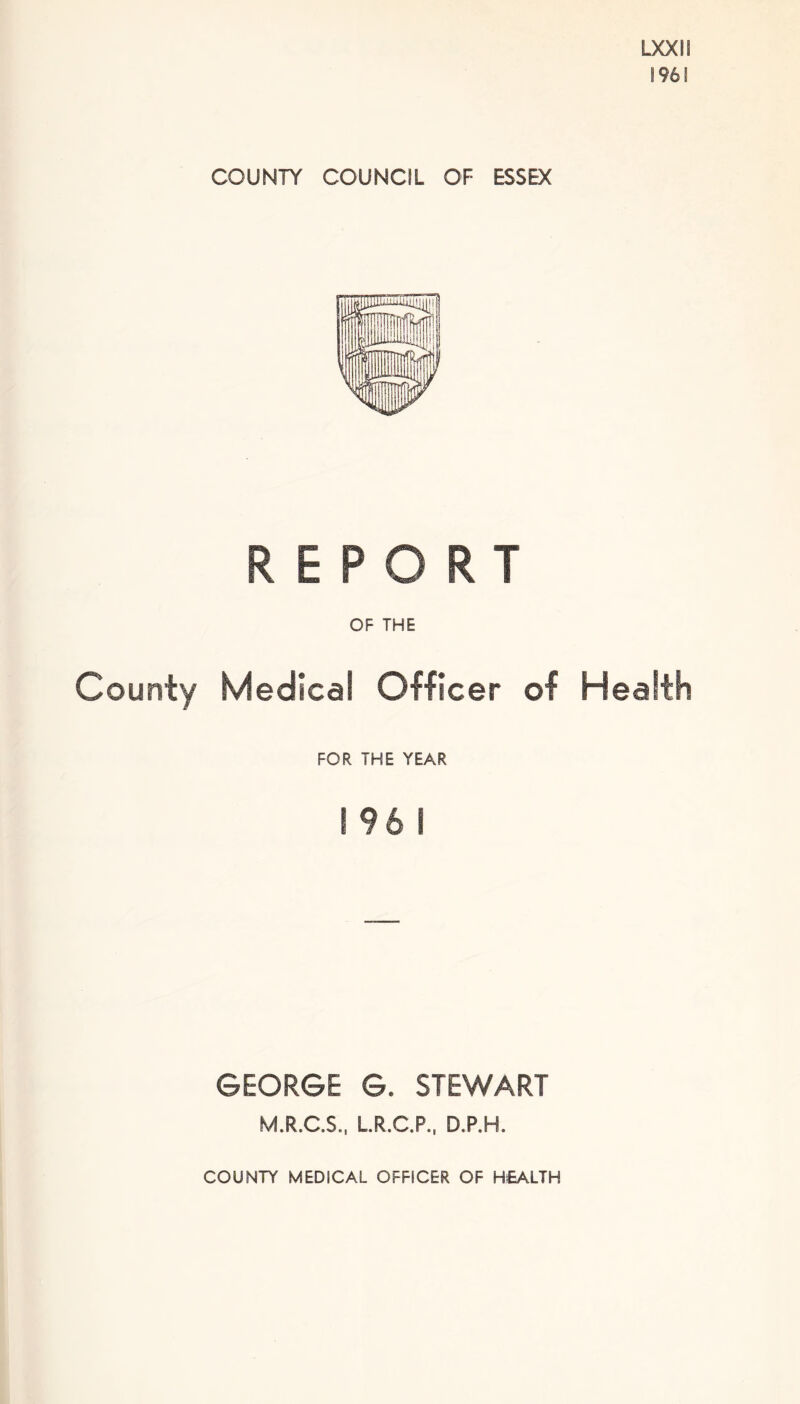 LXXIS 1961 COUNTY COUNCIL OF ESSEX REPORT OF THE County Medical Officer of Health FOR THE YEAR 1961 GEORGE G. STEWART M.R.C.S., L.R.C.P., D.P.H. COUNTY MEDICAL OFFICER OF HEALTH