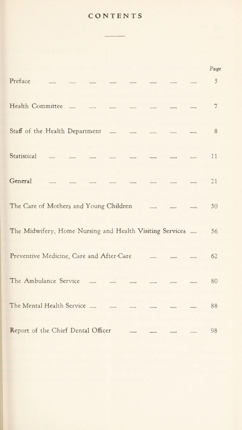 CONTENTS Page Preface 5 Health Committee 7 Staff of the Health Department ...... 8 Statistical 11 General 21 The Care of Mothers and Young Children . 50 The Midwifery, Home Nursing and Health Visiting Services 56 Preventive Medicine, Care and After-Care ...... 62 The Ambulance Service 80 The Mental Health Service ...... 88 Report of the Chief Dental Officer 98