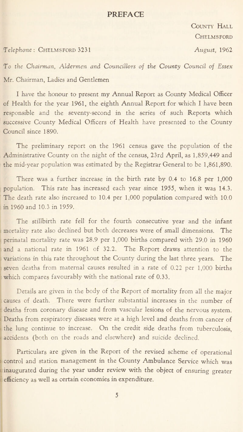 PREFACE County Hall Chelmsford Telephone: Chelmsford 3231 August, 1962 To the Chairman, Aldermen and Councillors of the County Council of Essex Mr. Chairman, Ladies and Gentlemen I have the honour to present my Annual Report as County Medical Officer of Health for the year 1961, the eighth Annual Report for which I have been responsible and the seventy-second in the series of such Reports which successive County Medical Officers of Health have presented to the County Council since 1890. The preliminary report on the 1961 census gave the population of the Administrative County on the night of the census, 23rd April, as 1,859,449 and the mid-year population was estimated by the Registrar General to be 1,861,890. There was a further increase in the birth rate by 0.4 to 16.8 per 1,000 population. This rate has increased each year since 1955, when it was 14.3. The death rate also increased to 10.4 per 1,000 population compared with 10.0 in 1960 and 10.3 in 1959. The stillbirth rate fell for the fourth consecutive year and the infant mortality rate also declined but both decreases were of small dimensions. The perinatal mortality rate was 28.9 per 1,000 births compared with 29.0 in 1960 and a national rate in 1961 of 32.2. The Report draws attention to the variations in this rate throughout the County during the last three years. The seven deaths from maternal causes resulted in a rate of 0.22 per 1,000 births which compares favourably with the national rate of 0.33. Details are given in the body of the Report of mortality from all the major causes of death. There were further substantial increases in the number of deaths from coronary disease and from vascular lesions of the nervous system. Deaths from respiratory diseases were at a high level and deaths from cancer of the lung continue to increase. On the credit side deaths from tuberculosis, accidents (both on the roads and elsewhere) and suicide declined. Particulars are given in the Report of the revised scheme of operational control and station management in the Cdunty Ambulance Service which was inaugurated during the year under review with the object of ensuring greater efficiency as well as certain economies in expenditure.