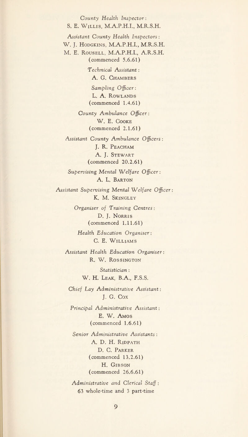 County Health Inspector: S. E. Willis, M.A.P.H.I., M.R.S.H. Assistant County Health Inspectors : W. J. Hodgkins, M.A.P.H.I., M.R.S.H. M. E. Rousell, M.A.P.H.I., A.R.S.H. (commenced 5.6.61) Technical Assistant: A. G. Chambers Sampling Officer: L. A. Rowlands (commenced 1.4.61) County Ambulance Officer: W. E. Cooke (commenced 2.1.61) Assistant County Ambulance Officers: J. R. Peacham A. J. Stewart (commenced 20.2.61) Supervising Mental Welfare Officer: A. L. Barton Assistant Supervising Mental Welfare Officer K. M. Skingley Organiser of Training Centres: D. J. Norris (commenced 1.11.61) Health Education Organiser: C. E. Williams Assistant Health Education Organiser: R. W. Rossington Statistician : W. H. Leak, B.A., F.S.S. Chief Lay Administrative Assistant: J. G. Cox Principal Administrative Assistant: E. W. Amos (commenced 1.6.61) Senior Administrative Assistants: A. D. H. Ridpath D. C. Parker (commenced 13.2.61) H. Gibson (commenced 26.6.61) Administrative and Clerical Staff: 63 whole-time and 3 part-time