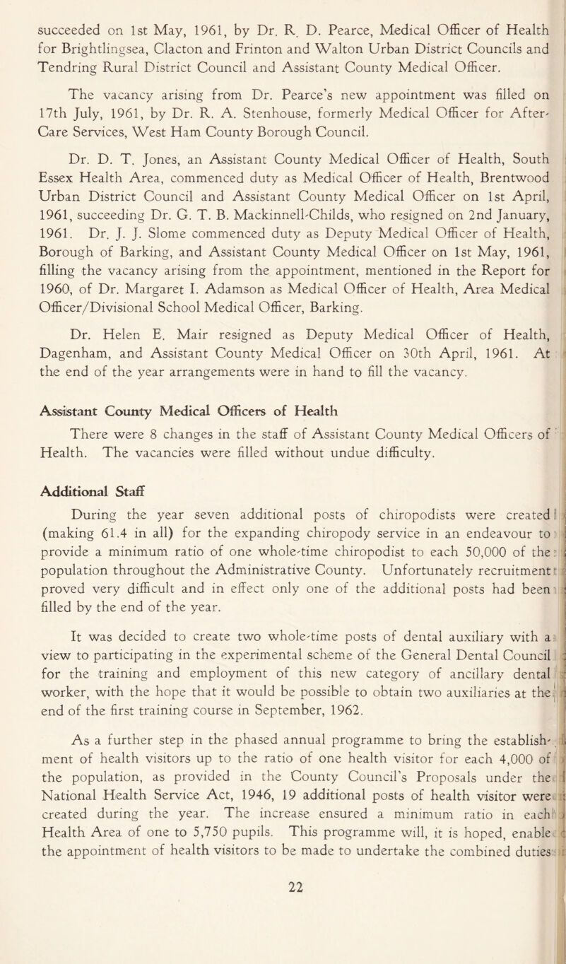 succeeded on 1st May, 1961, by Dr. R D. Pearce, Medical Officer of Health for Brightlingsea, Clacton and Frinton and Walton Urban District Councils and Tendring Rural District Council and Assistant County Medical Officer. The vacancy arising from Dr. Pearce’s new appointment was filled on 17th July, 1961, by Dr. R. A. Stenhouse, formerly Medical Officer for After' Care Services, West Ham County Borough Council. Dr. D. T. Jones, an Assistant County Medical Officer of Health, South Essex Health Area, commenced duty as Medical Officer of Health, Brentwood Urban District Council and Assistant County Medical Officer on 1st April, 1961, succeeding Dr. G. T. B. MackinnelbChilds, who resigned on 2nd January, 1961. Dr. J. J. Slome commenced duty as Deputy Medical Officer of Health, Borough of Barking, and Assistant County Medical Officer on 1st May, 1961, filling the vacancy arising from the appointment, mentioned in the Report for 1960, of Dr. Margaret I. Adamson as Medical Officer of Health, Area Medical Officer/Divisional School Medical Officer, Barking. Dr. Helen E. Mair resigned as Deputy Medical Officer of Health, Dagenham, and Assistant County Medical Officer on 30th April, 1961. At the end of the year arrangements were in hand to fill the vacancy. Assistant County Medical Officers of Health There were 8 changes in the staff of Assistant County Medical Officers of Health. The vacancies were filled without undue difficulty. Additional Staff During the year seven additional posts of chiropodists were created (making 61.4 in all) for the expanding chiropody service in an endeavour to provide a minimum ratio of one whole'time chiropodist to each 50,000 of the population throughout the Administrative County. Unfortunately recruitment proved very difficult and in effect only one of the additional posts had been j filled by the end of the year. It was decided to create two whole'time posts of dental auxiliary with a view to participating in the experimental scheme of the General Dental Council ; for the training and employment of this new category of ancillary dental : worker, with the hope that it would be possible to obtain two auxiliaries at the! ] end of the first training course in September, 1962. As a further step in the phased annual programme to bring the establish' j ment of health visitors up to the ratio of one health visitor for each 4,000 of > the population, as provided in the County Council's Proposals under the 1 National Health Service Act, 1946, 19 additional posts of health visitor were : created during the year. The increase ensured a minimum ratio in each » Health Area of one to 5,750 pupils. This programme will, it is hoped, enable : the appointment of health visitors to be made to undertake the combined duties