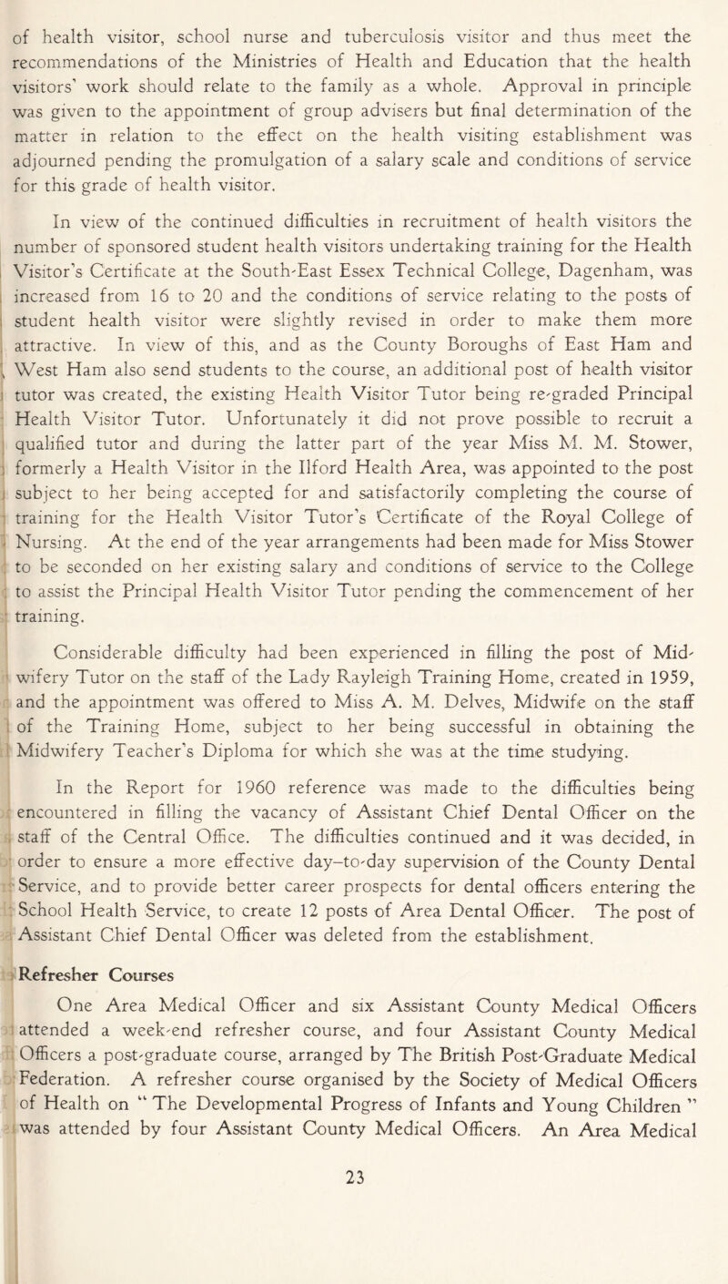 of health visitor, school nurse and tuberculosis visitor and thus meet the recommendations of the Ministries of Health and Education that the health visitors’ work should relate to the family as a whole. Approval in principle was given to the appointment of group advisers but final determination of the matter in relation to the effect on the health visiting establishment was adjourned pending the promulgation of a salary scale and conditions of service for this grade of health visitor. In view of the continued difficulties in recruitment of health visitors the number of sponsored student health visitors undertaking training for the Health Visitor’s Certificate at the South-East Essex Technical College, Dagenham, was increased from 16 to 20 and the conditions of service relating to the posts of i student health visitor were slightly revised in order to make them more attractive. In view of this, and as the County Boroughs of East Ham and 1 West Ham also send students to the course, an additional post of health visitor tutor was created, the existing Health Visitor Tutor being re-graded Principal Health Visitor Tutor. Unfortunately it did not prove possible to recruit a qualified tutor and during the latter part of the year Miss M. M. Stower, formerly a Health Visitor in the Ilford Health Area, was appointed to the post subject to her being accepted for and satisfactorily completing the course of training for the Health Visitor Tutor’s Certificate of the Royal College of Nursing. At the end of the year arrangements had been made for Miss Stower to be seconded on her existing salary and conditions of service to the College to assist the Principal Health Visitor Tutor pending the commencement of her training. Considerable difficulty had been experienced in filling the post of Mid- wifery Tutor on the staff of the Lady Rayleigh Training Home, created in 1959, and the appointment was offered to Miss A. M. Delves, Midwife on the staff of the Training Home, subject to her being successful in obtaining the Midwifery Teacher’s Diploma for which she was at the time studying. In the Report for 1960 reference was made to the difficulties being encountered in filling the vacancy of Assistant Chief Dental Officer on the staff of the Central Office. The difficulties continued and it was decided, in order to ensure a more effective day-to-day supervision of the County Dental Service, and to provide better career prospects for dental officers entering the School Health Service, to create 12 posts of Area Dental Officer. The post of Assistant Chief Dental Officer was deleted from the establishment. Refresher Courses One Area Medical Officer and six Assistant County Medical Officers attended a week-end refresher course, and four Assistant County Medical Officers a post-graduate course, arranged by The British Post-Graduate Medical Federation. A refresher course organised by the Society of Medical Officers of Health on “ The Developmental Progress of Infants and Young Children ” was attended by four Assistant County Medical Officers. An Area Medical