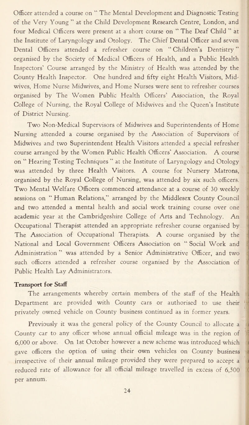 Officer attended a course on “ The Mental Development and Diagnostic Testing of the Very Young 11 at the Child Development Research Centre, London, and four Medical Officers were present at a short course on “ The Deaf Child 11 at the Institute of Laryngology and Otology. The Chief Dental Officer and seven Dental Officers attended a refresher course on “ Children’s Dentistry ” organised by the Society of Medical Officers of Health, and a Public Health Inspectors’ Course arranged by the Ministry of Health was attended by the County Health Inspector. One hundred and fifty eight Health Visitors, Mid- wives, Home Nurse Midwives, and Home Nurses were sent to refresher courses organised by The Women Public Health Officers’ Association, the Royal College of Nursing, the Royal College of Midwives and the Queen’s Institute of District Nursing. Two Non-Medical Supervisors of Midwives and Superintendents of Home Nursing attended a course organised by the Association of Supervisors of Midwives and two Superintendent Health Visitors attended a special refresher course arranged by the Women Public Health Officers’ Association. A course on “ Hearing Testing Techniques ” at the Institute of Laryngology and Otology was attended by three Health Visitors. A course for Nursery Matrons, organised by the Royal College of Nursing, was attended by six such officers. Two Mental Welfare Officers commenced attendance at a course of 30 weekly sessions on “ Human Relations,” arranged by the Middlesex County Council and two attended a mental health and social work training course over one academic year at the Cambridgeshire College of Arts and Technology. An Occupational Therapist attended an appropriate refresher course organised by The Association of Occupational Therapists. A course organised by the National and Local Government Officers Association on “ Social Work and Administration ” was attended by a Senior Administrative Officer, and two such officers attended a refresher course organised by the Association of Public Health Lay Administrators. Transport for Staff The arrangements whereby certain members of the staff of the Health Department are provided with County cars or authorised to use their privately owned vehicle on County business continued as in former years. Previously it was the general policy of the County Council to allocate a County car to any officer whose annual official mileage was in the region of 6,000 or above. On 1st October however a new scheme was introduced which gave officers the option of using their own vehicles on County business irrespective of their annual mileage provided they were prepared to accept a reduced rate of allowance for all official mileage travelled in excess of 6,500 per annum.