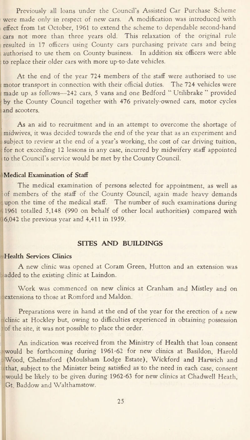 Previously all loans under the Council’s Assisted Car Purchase Scheme were made only in respect of new cars. A modification was introduced with effect from 1st October, 1961 to extend the scheme to dependable second-hand cars not more than three years old. This relaxation of the original rule resulted in 17 officers using County cars purchasing private cars and being authorised to use them on County business. In addition six officers were able to replace their older cars with more up-to-date vehicles. At the end of the year 724 members of the staff were authorised to use motor transport in connection with their official duties. The 724 vehicles were made up as follows—242 cars, 5 vans and one Bedford “ Utilibrake ” provided by the County Council together with 476 privately-owned cars, motor cycles and scooters. As an aid to recruitment and in an attempt to overcome the shortage of midwives, it was decided towards the end of the year that as an experiment and subject to review at the end of a year’s working, the cost of car driving tuition, for not exceeding 12 lessons in any case, incurred by midwifery staff appointed to the Council’s service would be met by the County Council. Medical Examination of Staff The medical examination of persons selected for appointment, as well as of members of the staff of the County Council, again made heavy demands ; upon the time of the medical staff. The number of such examinations during 1961 totalled 5,148 (990 on behalf of other local authorities) compared with i6,042 the previous year and 4,411 in 1959. SITES AND BUILDINGS Health Services Clinics A new clinic was opened at Coram Green, Hutton and an extension was added to the existing clinic at Laindon. Work was commenced on new clinics at Cranham and Mistley and on extensions to those at Romford and Maldon. j Preparations were in hand at the end of the year for the erection of a new clinic at Hockley but, owing to difficulties experienced in obtaining possession of the site, it was not possible to place the order. 1 I An indication was received from the Ministry of Health that loan consent would be forthcoming during 1961-62 for new clinics at Basildon, Harold Wood, Chelmsford (Moulsham Lodge Estate), Wickford and Harwich and ;that, subject to the Minister being satisfied as to the need in each case, consent would be likely to be given during 1962-63 for new clinics at Chadwell Heath, Gt. Baddow and Walthamstow.