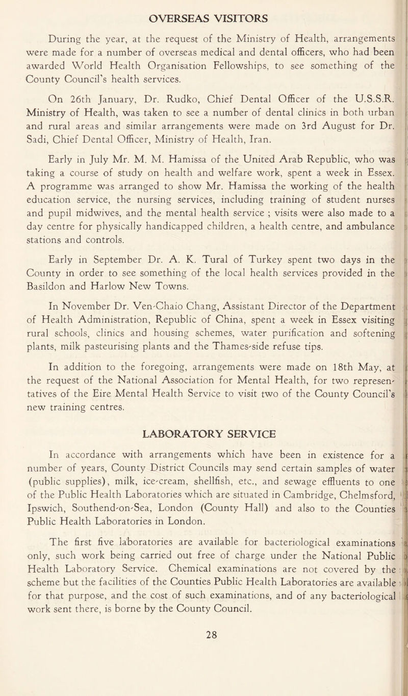 OVERSEAS VISITORS During the year, at the request of the Ministry of Health, arrangements were made for a number of overseas medical and dental officers, who had been awarded World Health Organisation Fellowships, to see something of the County Council’s health services. On 26th January, Dr. Rudko, Chief Dental Officer of the U.S.S.R. Ministry of Health, was taken to see a number of dental clinics in both urban and rural areas and similar arrangements were made on 3rd August for Dr. Sadi, Chief Dental Officer, Ministry of Health, Iran. Early in July Mr. M. M. Hamissa of the United Arab Republic, who was taking a course of study on health and welfare work, spent a week in Essex. A programme was arranged to show Mr. Hamissa the working of the health education service, the nursing services, including training of student nurses and pupil midwives, and the mental health service ; visits were also made to a day centre for physically handicapped children, a health centre, and ambulance stations and controls. Early in September Dr. A. K. Tural of Turkey spent two days in the County in order to see something of the local health services provided in the Basildon and Harlow New Towns. In November Dr. Ven-Chaio Chang, Assistant Director of the Department of Health Administration, Republic of China, spent a week in Essex visiting rural schools, clinics and housing schemes, water purification and softening plants, milk pasteurising plants and the Thames-side refuse tips. In addition to the foregoing, arrangements were made on 18th May, at j the request of the National Association for Mental Health, for two represen- j tatives of the Eire Mental Health Service to visit two of the County Council’s 1 new training centres. LABORATORY SERVICE : In accordance with arrangements which have been in existence for a i number of years, County District Councils may send certain samples of water j (public supplies), milk, ice-cream, shellfish, etc., and sewage effluents to one j of the Public Health Laboratories which are situated in Cambridge, Chelmsford, (ji Ipswich, Southend-on-Sea, London (County Hall) and also to the Counties i Public Health Laboratories in London. The first five laboratories are available for bacteriological examinations i only, such work being carried out free of charge under the National Public > Health Laboratory Service. Chemical examinations are not covered by the i scheme but the facilities of the Counties Public Health Laboratories are available J for that purpose, and the cost of such examinations, and of any bacteriological i work sent there, is borne by the County Council.