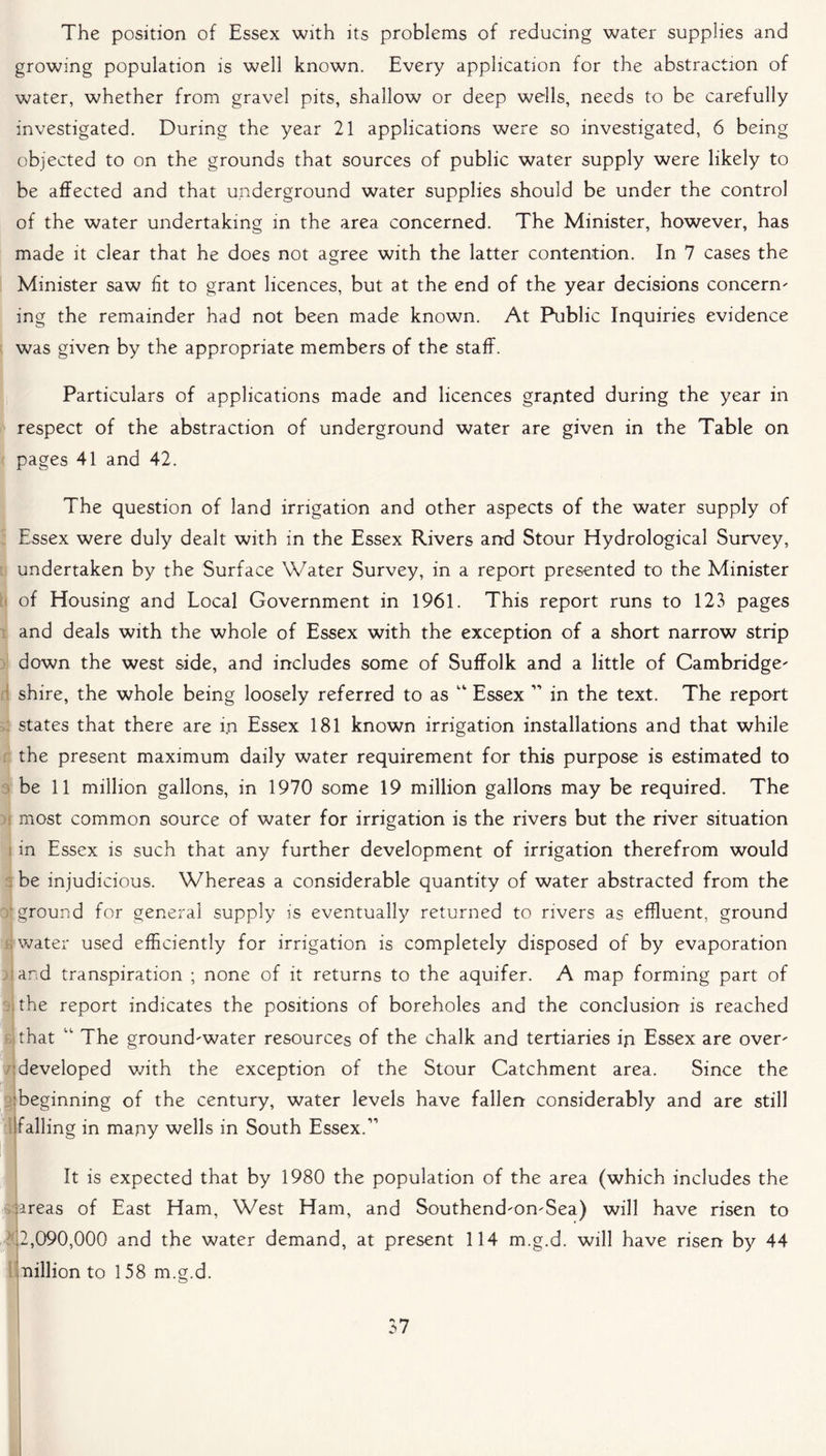 The position of Essex with its problems of reducing water supplies and growing population is well known. Every application for the abstraction of water, whether from gravel pits, shallow or deep wells, needs to be carefully investigated. During the year 21 applications were so investigated, 6 being objected to on the grounds that sources of public water supply were likely to be affected and that underground water supplies should be under the control of the water undertaking in the area concerned. The Minister, however, has made it clear that he does not agree with the latter contention. In 7 cases the Minister saw fit to grant licences, but at the end of the year decisions concern' ing the remainder had not been made known. At Public Inquiries evidence was given by the appropriate members of the staff. Particulars of applications made and licences granted during the year in respect of the abstraction of underground water are given in the Table on pages 41 and 42. The question of land irrigation and other aspects of the water supply of Essex were duly dealt with in the Essex Rivers and Stour Hydrological Survey, undertaken by the Surface Water Survey, in a report presented to the Minister of Housing and Local Government in 1961. This report runs to 123 pages and deals with the whole of Essex with the exception of a short narrow strip down the west side, and includes some of Suffolk and a little of Cambridge' shire, the whole being loosely referred to as “ Essex ” in the text. The report states that there are in Essex 181 known irrigation installations and that while the present maximum daily water requirement for this purpose is estimated to be 11 million gallons, in 1970 some 19 million gallons may be required. The most common source of water for irrigation is the rivers but the river situation in Essex is such that any further development of irrigation therefrom would be injudicious. Whereas a considerable quantity of water abstracted from the ■ground for general supply is eventually returned to rivers as effluent, ground ; water used efficiently for irrigation is completely disposed of by evaporation and transpiration ; none of it returns to the aquifer. A map forming part of the report indicates the positions of boreholes and the conclusion is reached that “ The ground'water resources of the chalk and tertiaries in Essex are over' developed with the exception of the Stour Catchment area. Since the beginning of the century, water levels have fallen considerably and are still ’falling in many wells in South Essex.” It is expected that by 1980 the population of the area (which includes the ureas of East Ham, West Ham, and Southend'On'Sea) will have risen to 7,090,000 and the water demand, at present 114 m.g.d. will have risen by 44 million to 158 m.g.d.