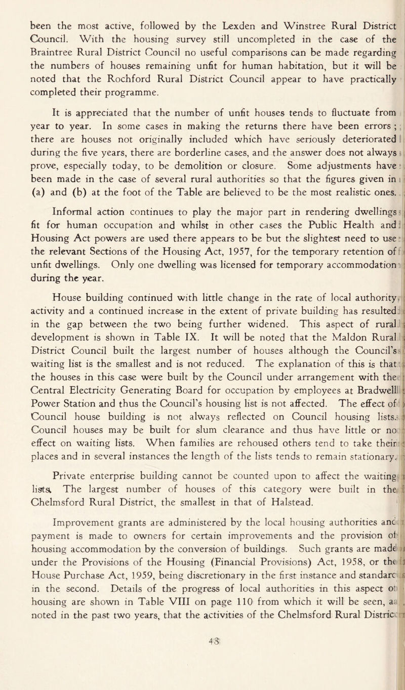 been the most active, followed by the Lexden and Winstree Rural District Council. With the housing survey still uncompleted in the case of the Braintree Rural District Council no useful comparisons can be made regarding the numbers of houses remaining unfit for human habitation, but it will be noted that the Rochford Rural District Council appear to have practically completed their programme. It is appreciated that the number of unfit houses tends to fluctuate from year to year. In some cases in making the returns there have been errors ; there are houses not originally included which have seriously deteriorated during the five years, there are borderline cases, and the answer does not always prove, especially today, to be demolition or closure. Some adjustments have been made in the case of several rural authorities so that the figures given in (a) and (b) at the foot of the Table are believed to be the most realistic ones. Informal action continues to play the major part in rendering dwellings j fit for human occupation and whilst in other cases the Ptiblic Health and Housing Act powers are used there appears to be but the slightest need to use the relevant Sections of the Housing Act, 1957, for the temporary retention of unfit dwellings. Only one dwelling was licensed for temporary accommodation during the year. House building continued with little change in the rate of local authority activity and a continued increase in the extent of private building has resulted in the gap between the two being further widened. This aspect of rural ; development is shown in Table IX. It will be noted that the Maldon Rural , District Council built the largest number of houses although the Council’s waiting list is the smallest and is not reduced. The explanation of this is that ; the houses in this case were built by the Council under arrangement with the ; Central Electricity Generating Board for occupation by employees at Bradwell ; Power Station and thus the Council’s housing list is not affected. The effect of i Council house building is not always reflected on Council housing lists.- 1 Council houses may be built for slum clearance and thus have little or no effect on waiting lists. When families are rehoused others tend to take their ) places and in several instances the length of the lists tends to remain stationary. Private enterprise building cannot be counted upon to affect the waiting i lista The largest number of houses of this category were built in the* | Chelmsford Rural District, the smallest in that of Halstead. Improvement grants are administered by the local housing authorities anc payment is made to owners for certain improvements and the provision oh housing accommodation by the conversion of buildings. Such grants are made i under the Provisions of the Housing (Financial Provisions) Act, 1958, or the i House Purchase Act, 1959, being discretionary in the first instance and standarc g in the second. Details of the progress of local authorities in this aspect ol housing are shown in Table VIII on page 110 from which it will be seen, a: , noted in the past two years, that the activities of the Chelmsford Rural Distric i 43