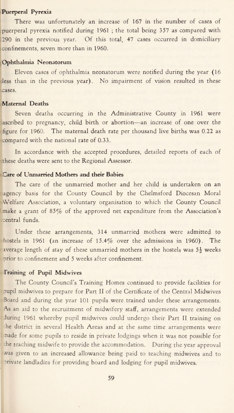 Puerperal Pyrexia There was unfortunately an increase of 167 in the number of cases of puerperal pyrexia notified during 1961 ; the total being 357 as compared with 290 in the previous year. Of this total, 47 cases occurred in domiciliary s confinements, seven more than in 1960. Ophthalmia Neonatorum Eleven cases of ophthalmia neonatorum were notified during the year (16 less than in the previous year). No impairment of vision resulted in these cases. Maternal Deaths Seven deaths occurring in the Administrative County in 1961 were ascribed to pregnancy, child birth or abortion—an increase of one over the figure for 1960. The maternal death rate per thousand live births was 0.22 as compared with the national rate of 0.33. In accordance with the accepted procedures, detailed reports of each of these deaths were sent to the Regional Assessor. Care of Unmarried Mothers and their Babies The care of the unmarried mother and her child is undertaken on an agency basis for the County Council by the Chelmsford Diocesan Moral Welfare Association, a voluntary organisation to which the County Council make a grant of 85% of the approved net expenditure from the Association’s central funds. Linder these arrangements, 314 unmarried mothers were admitted to hostels in 1961 (an increase of 15.4% over the admissions in 1960). The iverage length of stay of these unmarried mothers in the hostels was 5J weeks prior to confinement and 5 weeks after confinement. Training of Pupil Midwives The County Council’s Training Homes continued to provide facilities for oupil midwives to prepare for Part II of the Certificate of the Central Midwives Board and during the year 101 pupils were trained under these arrangements. As an aid to the recruitment of midwifery staff, arrangements were extended during 1961 whereby pupil midwives could undergo their Part II training on ■he district in several Health Areas and at the same time arrangements were made for some pupils to reside in private lodgings when it was not possible for :he teaching midwife to provide the accommodation. During the year approval vvas given to an increased allowance being paid to teaching midwives and to private landladies for providing board and lodging for pupil midwives.