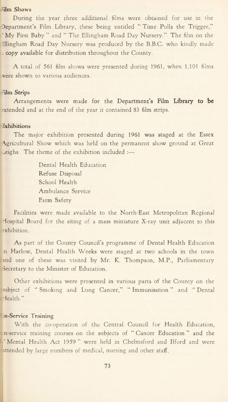 ’ilm Shows During the year three additional films were obtained for use in the department’s Film Library, these being entitled “ Time Pulls the Trigger,” ‘ My First Baby ” and “ The Ellmgham Road Day Nursery.” The film on the illingham Road Day Nursery was produced by the B.B.C. who kindly made l copy available for distribution throughout the County. A total of 561 film shows were presented during 1961, when 1,101 films vere shown to various audiences. [Film Strips Arrangements were made for the Department’s Film Library to be Extended and at the end of the year it contained 83 film strips. \ exhibitions The major exhibition presented during 1961 was staged at the Essex Agricultural Show which was held on the permanent show ground at Great weighs. The theme of the exhibition included :— Dental Health Education Refuse Disposal School Health Ambulance Service Farm Safety Facilities were made available to the North-East Metropolitan Regional hospital Board for the siting of a mass miniature X-ray unit adjacent to this exhibition. As part of the County Council’s programme of Dental Health Education n Harlow, Dental Health Weeks were staged at two schools in the town :md one of these was visited by Mr. K. Thompson, M.P., Parliamentary Secretary to the Minister of Education. Other exhibitions were presented in various parts of the County on the subject of ” Smoking and Lung Cancer,” ” Immunisation ” and ” Dental health.” n-Service Training With the co-operation of the Central Council for Health Education, n-service training courses on the subjects of “ Cancer Education ” and the 'Mental Health Act 1959 ” were held in Chelmsford and Ilford and were ittended by large numbers of medical, nursing and other staff.