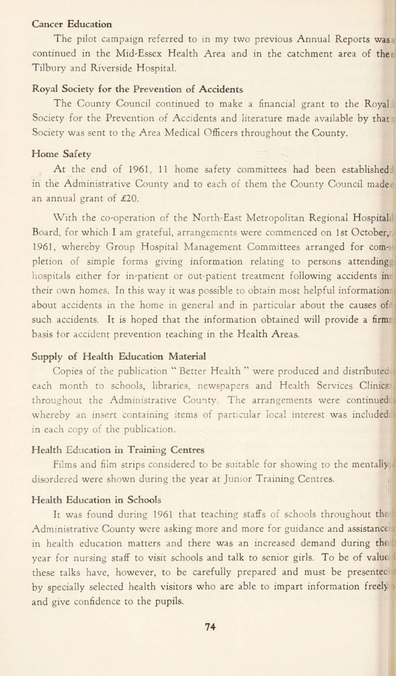 Cancer Education The pilot campaign referred to in my two previous Annual Reports was continued in the Mid-Essex Health Area and in the catchment area of the c Tilbury and Riverside Hospital. Royal Society for the Prevention of Accidents The County Council continued to make a financial grant to the Royal Society for the Prevention of Accidents and literature made available by that Society was sent to the Area Medical Officers throughout the County. Home Safety At the end of 1961, 11 home safety committees had been established in the Administrative County and to each of them the County Council made an annual grant of £20. With the co-operation of the North-East Metropolitan Regional Hospital Board, for which I am grateful, arrangements were commenced on 1st October, 1961, whereby Group Hospital Management Committees arranged for com- pletion of simple forms giving information relating to persons attending hospitals either for in-patient or out-patient treatment following accidents in their own homes. In this way it was possible to obtain most helpful information about accidents in the home in general and in particular about the causes of such accidents. It is hoped that the information obtained will provide a firm basis for accident prevention teaching in the Health Areas. Supply of Health Education Material Copies of the publication “ Better Health ” were produced and distributed each month to schools, libraries, newspapers and Health Services Clinics: throughout the Administrative County. The arrangements were continued whereby an insert containing items of particular local interest was included in each copy of the publication. Health Education in Training Centres Films and film strips considered to be suitable for showing to the mentally disordered were shown during the year at Junior Training Centres. i 11 Health Education in Schools It was found during 1961 that teaching staffs of schools throughout the Administrative County were asking more and more for guidance and assistance in health education matters and there was an increased demand during the year for nursing staff to visit schools and talk to senior girls. To be of value these talks have, however, to be carefully prepared and must be presentee by specially selected health visitors who are able to impart information freely and give confidence to the pupils.